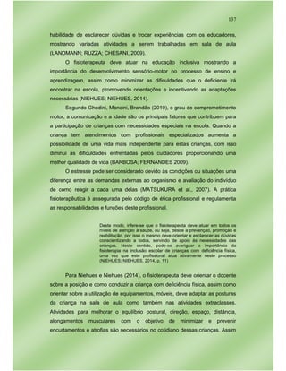 137
habilidade de esclarecer dúvidas e trocar experiências com os educadores,
mostrando variadas atividades a serem trabalhadas em sala de aula
(LANDMANN; RUZZA; CHESANI, 2009).
O fisioterapeuta deve atuar na educação inclusiva mostrando a
importância do desenvolvimento sensório-motor no processo de ensino e
aprendizagem, assim como minimizar as dificuldades que o deficiente irá
encontrar na escola, promovendo orientações e incentivando as adaptações
necessárias (NIEHUES; NIEHUES, 2014).
Segundo Ghedini, Mancini, Brandão (2010), o grau de comprometimento
motor, a comunicação e a idade são os principais fatores que contribuem para
a participação de crianças com necessidades especiais na escola. Quando a
criança tem atendimentos com profissionais especializados aumenta a
possibilidade de uma vida mais independente para estas crianças, com isso
diminui as dificuldades enfrentadas pelos cuidadores proporcionando uma
melhor qualidade de vida (BARBOSA; FERNANDES 2009).
O estresse pode ser considerado devido às condições ou situações uma
diferença entre as demandas externas ao organismo e avaliação do indivíduo
de como reagir a cada uma delas (MATSUKURA et al., 2007). A prática
fisioterapêutica é assegurada pelo código de ética profissional e regulamenta
as responsabilidades e funções deste profissional.
Deste modo, infere-se que o fisioterapeuta deve atuar em todos os
níveis de atenção à saúde, ou seja, desde a prevenção, promoção e
reabilitação, por isso o mesmo deve orientar e esclarecer as dúvidas
conscientizando a todos, servindo de apoio às necessidades das
crianças. Neste sentido, pode-se averiguar a importância da
fisioterapia na inclusão escolar de crianças com deficiência física,
uma vez que este profissional atua ativamente neste processo
(NIEHUES; NIEHUES, 2014, p. 11)
Para Niehues e Niehues (2014), o fisioterapeuta deve orientar o docente
sobre a posição e como conduzir a criança com deficiência física, assim como
orientar sobre a utilização de equipamentos, móveis, deve adaptar as posturas
da criança na sala de aula como também nas atividades extraclasses.
Atividades para melhorar o equilíbrio postural, direção, espaço, distância,
alongamentos musculares com o objetivo de minimizar e prevenir
encurtamentos e atrofias são necessários no cotidiano dessas crianças. Assim
 