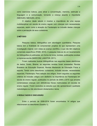 138
como exercícios lúdicos, para ativar a concentração, memória, estimular a
linguagem e a comunicação, tornando a criança atuante e importante
(NIEHUES; NIEHUES, 2014).
O objetivo deste estudo é mostrar a importância de uma equipe
multidisciplinar em escola de ensino regular com crianças com necessidades
especiais, assim como a atuação da Fisioterapia na inclusão destas crianças
sobre a percepção de seus cuidadores.
2 MÉTODO
Pesquisa básica, bibliográfica com abordagem quantitativa. Pesquisa
básica tem a finalidade de compreender projetos de que representam uma
investigação original, com vistas ao avanço científico, e que não têm objetivos
comerciais específicos (PAIM, 2010). A pesquisa trata-se de um levantamento
de bibliografias já publicadas, em forma de livros, revistas, publicações avulsas
e imprensa escrita (MARCONI; LAKATOS, 2011).
Foram realizadas buscas bibliográficas nas seguintes bases eletrônicas
de dados: Scielo, Bireme, as seguintes revistas foram acessadas: Revista
Brasileira de Educação Especial, Revista Mackenzie de Educação Física e
esporte. Tendo como descritores: cuidadores, inclusão escolar, necessidades
especiais, Fisioterapia. Para seleção dos artigos, foram seguidos os seguintes
critérios de inclusão: artigos com desfecho na importância da Fisioterapia em
escola de ensino regular, publicados no período de 2006 a 2014 cuja amostra
contemplasse crianças com deficiências físicas matriculadas em escolas de
ensino regular. Foram excluídos os estudos que não apresentavam qualidade
metodológica ou não abordavam diretamente o tema.
3 RESULTADOS E DISCUSSÃO
Entre o período de 2006-2014 foram encontrados 14 artigos que
relacionaram os descritores (Quadro 1).
 