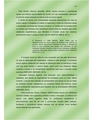 144
Para Ghedini, Mancini, Brandão, (2010), escola inclusiva é considerada
aquela que oferece oportunidades de acordo com sua necessidade, educando
e incluindo essas crianças na sala de aula de ensino regular.
O direito de alunos com necessidades especiais educacionais em rede de
ensino regular é obrigação do estado e é garantido a todos os indivíduos desde
a Declaração Universal dos Direitos Humanos. A Cartilha de Convenção sobre
os Direitos das Pessoas com Deficiência mostra todas as medidas para evitar
obstáculos arquitetônicos, que dificultem a inclusão social dos mesmos,
promovendo assim o acesso a todos (SILVA; SANTOS; RIBAS, 2011).
O Decreto-lei n.º 5296 (BRASIL, 2004), institui que os
estabelecimentos de ensino regular de qualquer nível, públicos ou
privados, devem proporcionar condições de acesso e utilização de
todos os seus ambientes para pessoas com deficiência ou com
mobilidade reduzida, inclusive na sala de aula, bibliotecas, auditórios,
instalações desportivas, áreas de lazer e sanitários (SILVA; SANTOS;
RIBAS, 2011, p. 2).
A inclusão social da idéia de uma sociedade que luta pela democracia,
na qual as diferenças são respeitadas, voltados a este princípio, a sociedade
busca quebrar obstáculos em relação às diferenças entre os indivíduos e fazer
com que todos tenham o mesmo direito, assim como sua cidadania. Nesse
contexto a escola é de fundamental importância para que a inclusão social
aconteça (NIEHUES; NIEHUES, 2014).
Educação Inclusiva significa uma educação com responsabilidade e
qualidade, que atenda as expectativas da sociedade como um todo. Nesse
contexto, a escola deve atender as necessidades dos alunos no que se refere
ao ambiente escolar, adaptando-a as condições físicas dos mesmos, assim
como profissionais capacitados para trabalhar com as diversidades (NIEHUES;
NIEHUES, 2014).
Para Landmann, Ruzza, Chesani, (2009) receber alunos com deficiência
é formar cidadão com a garantia e direitos a todos a educação. A vivência com
alunos com déficit cognitivo exige do profissional competência e
posicionamento para lhe dá com o preconceito imposto pelas pessoas,
facilitando a convivência dessas crianças com as demais, como também
desenvolvendo sua capacidade.
 