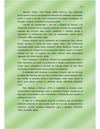 145
Segundo Tagliari, Três, Oliveira (2006) define-se como deficientes
físicas aquelas crianças que apresentam alteração da mobilidade, coordenação
motora no geral ou da fala, como conseqüência de lesões neurológicas, má
formação congênita, ortopédicas e neuromusculares.
Levando em consideração o que diz o Estatuto da Criança e do
Adolescente a escola tem por obrigação matricular crianças com necessidades
especiais que procurem esse serviço, adaptando o ambiente escolar e
capacitando os profissionais para suprir as necessidades desses alunos
(TAGLIARI; TRÊS; OLIVEIRA, 2006).
Estudos abordam que os cuidadores são fundamentais para inclusão
dessas crianças na escola de ensino regular, assim como profissionais
capacitados podem ajudar esses cuidadores vencer obstáculos, levando em
consideração que crianças com desenvolvimento alterado, geram um nível de
estresse nos pais, em especial nas mães, podendo estes desencadear
depressão (SILVEIRA; NEVES, 2006).
Para Christovam e Cia (2013), conhecer as necessidades da família é
muito importante, pois assim os professores e demais profissionais poderão
auxiliar esses cuidadores no processo de inclusão escolar de seus filhos
amenizando o sofrimento dos mesmos diante dos obstáculos.
A fisioterapia será importante no processo inclusivo, pois irá minimizar
os obstáculos impostos pelo dia-a-dia, vai desenvolver a parte sensório-motor
para facilitar no processo ensino e aprendizagem, assim como educar os
alunos para postura corretas no ambiente escolar (NIEHUES; NIEHUES,
2014).
Para Niehues e Niehues, (2014) é importante as pessoas terem
conhecimento e conscientização sobre a educação inclusiva, respeitando as
diferenças na sociedade, e que a fisioterapia é fundamental para adequar o
ambiente em que vive.
É papel de o fisioterapeuta capacitar o professor para as atividades
cotidianas realizadas em sala de aula, assim como no uso de equipamentos,
mobiliários, padrões posturais, adaptações, jogos e passeios (TAGLIARI;
TRÊS; OLIVEIRA, 2006).
 