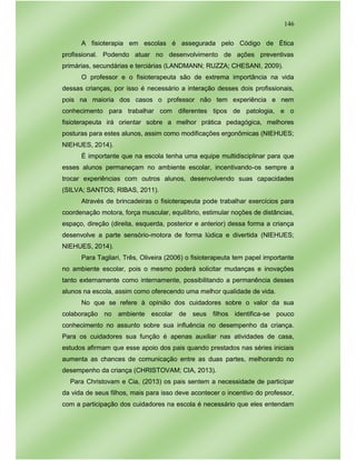 146
A fisioterapia em escolas é assegurada pelo Código de Ética
profissional. Podendo atuar no desenvolvimento de ações preventivas
primárias, secundárias e terciárias (LANDMANN; RUZZA; CHESANI, 2009).
O professor e o fisioterapeuta são de extrema importância na vida
dessas crianças, por isso é necessário a interação desses dois profissionais,
pois na maioria dos casos o professor não tem experiência e nem
conhecimento para trabalhar com diferentes tipos de patologia, e o
fisioterapeuta irá orientar sobre a melhor prática pedagógica, melhores
posturas para estes alunos, assim como modificações ergonômicas (NIEHUES;
NIEHUES, 2014).
É importante que na escola tenha uma equipe multidisciplinar para que
esses alunos permaneçam no ambiente escolar, incentivando-os sempre a
trocar experiências com outros alunos, desenvolvendo suas capacidades
(SILVA; SANTOS; RIBAS, 2011).
Através de brincadeiras o fisioterapeuta pode trabalhar exercícios para
coordenação motora, força muscular, equilíbrio, estimular noções de distâncias,
espaço, direção (direita, esquerda, posterior e anterior) dessa forma a criança
desenvolve a parte sensório-motora de forma lúdica e divertida (NIEHUES;
NIEHUES, 2014).
Para Tagliari, Três, Oliveira (2006) o fisioterapeuta tem papel importante
no ambiente escolar, pois o mesmo poderá solicitar mudanças e inovações
tanto externamente como internamente, possibilitando a permanência desses
alunos na escola, assim como oferecendo uma melhor qualidade de vida.
No que se refere à opinião dos cuidadores sobre o valor da sua
colaboração no ambiente escolar de seus filhos identifica-se pouco
conhecimento no assunto sobre sua influência no desempenho da criança.
Para os cuidadores sua função é apenas auxiliar nas atividades de casa,
estudos afirmam que esse apoio dos pais quando prestados nas séries iniciais
aumenta as chances de comunicação entre as duas partes, melhorando no
desempenho da criança (CHRISTOVAM; CIA, 2013).
Para Christovam e Cia, (2013) os pais sentem a necessidade de participar
da vida de seus filhos, mais para isso deve acontecer o incentivo do professor,
com a participação dos cuidadores na escola é necessário que eles entendam
 