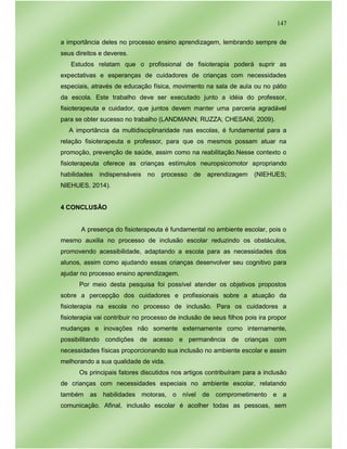 147
a importância deles no processo ensino aprendizagem, lembrando sempre de
seus direitos e deveres.
Estudos relatam que o profissional de fisioterapia poderá suprir as
expectativas e esperanças de cuidadores de crianças com necessidades
especiais, através de educação física, movimento na sala de aula ou no pátio
da escola. Este trabalho deve ser executado junto a idéia do professor,
fisioterapeuta e cuidador, que juntos devem manter uma parceria agradável
para se obter sucesso no trabalho (LANDMANN; RUZZA; CHESANI, 2009).
A importância da multidisciplinaridade nas escolas, é fundamental para a
relação fisioterapeuta e professor, para que os mesmos possam atuar na
promoção, prevenção de saúde, assim como na reabilitação.Nesse contexto o
fisioterapeuta oferece as crianças estímulos neuropsicomotor apropriando
habilidades indispensáveis no processo de aprendizagem (NIEHUES;
NIEHUES, 2014).
4 CONCLUSÃO
A presença do fisioterapeuta é fundamental no ambiente escolar, pois o
mesmo auxilia no processo de inclusão escolar reduzindo os obstáculos,
promovendo acessibilidade, adaptando a escola para as necessidades dos
alunos, assim como ajudando essas crianças desenvolver seu cognitivo para
ajudar no processo ensino aprendizagem.
Por meio desta pesquisa foi possível atender os objetivos propostos
sobre a percepção dos cuidadores e profissionais sobre a atuação da
fisioterapia na escola no processo de inclusão. Para os cuidadores a
fisioterapia vai contribuir no processo de inclusão de seus filhos pois ira propor
mudanças e inovações não somente externamente como internamente,
possibilitando condições de acesso e permanência de crianças com
necessidades físicas proporcionando sua inclusão no ambiente escolar e assim
melhorando a sua qualidade de vida.
Os principais fatores discutidos nos artigos contribuíram para a inclusão
de crianças com necessidades especiais no ambiente escolar, relatando
também as habilidades motoras, o nível de comprometimento e a
comunicação. Afinal, inclusão escolar é acolher todas as pessoas, sem
 