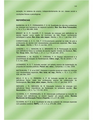 148
exceção, no sistema de ensino, independentemente de cor, classe social e
condições físicas e psicológicas.
REFERÊNCIAS
BARBOSA, M. R. P.; FERNANDES, F. D. M. Qualidade de vida dos cuidadores
de crianças com transtorno do aspectro autístico. Rev. Soc Bras Fonoaudiol,
v. 14, n. 3, p. 482-486, 2009.
BRIANT, M. E. P.; OLIVER, F. C. Inclusão de crianças com deficiência na
escola regular numa região do município de São Paulo: conhecendo
estratégias e ações. Rev. bras. edu. espec., Marília, v. 18, n. 1, jan./mar. 2012
CHRISTOVAM, A. C. C.; CIA, F. O Envolvimento parental na visão de pais e
professores de alunos com necessidades educacionais especiais. Rev. bras.
edu. espec., Marília, v. 19, n. 4, out./dec. 2013.
GHEDINI, L. S. L.; MANCINI, M. C.; BRANDÃO, M. B. Participação de alunos
com deficiência física no contexto da escola regular: revisão de literatura. Rev.
Ter. Ocup. Univ., São Paulo, v. 21, n. 1, p. 1-9, jan./abr. 2010.
LANDMANN, L. M.; RUZZA, P.; CHESANI, F. H. Espaço educacional e a
possibilidade de atuação do fisioterapeuta. Ciênc. cogn., Rio de Janeiro, v. 14,
n. 3, nov. 2009.
LEONARDO, N. S. T. Inclusão escolar: um estado acerca da implantação da
proposta em escolas públicas. Psicol. esc. educ., Campinas, v. 2, dez. 2008.
MATSUKURA, T. S. et al 2007. Estresse e suporte social em mães de crianças
com necessidades especiais. Rev. bras. ed. esp., Marília, v. 13, n. 3, p. 415-
428, set./dez. 2007.
MELO, F. R. L. V.; PEREIRA, A. P. M. Inclusão escolar do aluno com
deficiência física: visão dos professores acerca da colaboração do
fisioterapeuta. Rev. bras. educ. espec., Marília, v.19, n.1, jan./mar. 2013.
NIEHUES, J. R.; NIEHUES, M. R. Educação inclusiva de crianças com
deficiência física: importância da fisioterapia no ambiente escolar. Rev
Neurocienc, v. 22, n. 1 p. 113-120, 2014.
OLIVEIRA, A. F.; RODRIGUES, G. M. Intervenção profissional na inclusão de
crianças com deficiências no ensino regular: um estudo piloto. Revista
Mackenzie de Educação Física e Esporte, v.5, p.31-38, 2006.
OLIVEIRA, M. F. S. et al. Qualidade de vida do cuidador de crianças especiais
com paralisia cerebral. RBPS, v. 21, n. 4, p. 275-280, 2008.
 