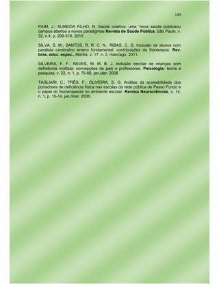 149
PAIM, J.; ALMEIDA FILHO, N. Saúde coletiva: uma “nova saúde públicaou
campos abertos a novos paradigmas Revista de Saúde Pública, São Paulo, v.
32, n.4, p. 299-316, 2010.
SILVA, S. M.; SANTOS, R. R. C. N.; RIBAS, C. G. Inclusão de alunos com
paralisia cerebralno ensino fundamental: contribuições da fisioterapia. Rev.
bras. educ. espec., Marília, v. 17, n. 2, maio/ago. 2011.
SILVEIRA, F. F.; NEVES, M. M. B. J. Inclusão escolar de crianças com
deficiência múltipla: concepções de pais e professores. Psicologia: teoria e
pesquisa, v. 22, n. 1, p. 79-88, jan./abr. 2006
TAGLIARI, C.; TRÊS, F.; OLIVEIRA, S. G. Análise da acessibilidade dos
portadores de deficiência física nas escolas da rede pública de Passo Fundo e
o papel do fisioterapeuta no ambiente escolar. Revista Neurociências, v. 14,
n. 1, p. 10-14, jan./mar. 2006.
 