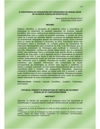 150
A FISIOTERAPIA NA PERCEPÇÃO DE CUIDADORES DE SEQUELADOS
DE ACIDENTE VASCULAR ENCEFÁLICO
Maria Cláudia de Almeida Silva19
Rubia Karine Diniz Dutra20
RESUMO
Objetivo: Identificar a percepção de cuidadores sobre a importância da
fisioterapia no tratamento do paciente sequelado de Acidente Vascular
Encefálico, bem como, verificar se os mesmos estavam recebendo orientações
fisioterapêuticas para o cuidado do paciente sequelado, e também de como
cuidar de si próprio em domicílio. Método: a pesquisa foi realizada através de
um levantamento bibliográfico através das bibliotecas virtuais, livros e revistas
entre os meses de Setembro e Novembro de 2014. Procurando temas que
abordassem sobre a percepção do cuidador acerca da importância do
tratamento fisioterapêutico para portadores de AVE, e as informações que os
cuidadores precisavam da fisioterapia para continuar o tratamento em
domicílio. Resultados: Verificou-se através deste estudo, que os cuidadores
sofrem uma sobrecarga física e emocional muito grande devido à mudança
repentina em suas vidas, o que é agravado devido à dependência do paciente
acometido por AVE. E que devido à falta de informações de como realizar o
cuidado adequadamente, acaba por acarretar reinternações dos sequelados e
mais sofrimento para o cuidador. Percebeu-se também, que os familiares
cuidadores que recebiam informações dos profissionais da saúde,
principalmente da Fisioterapia, se sentiam mais seguros e confiantes ao
realizar o cuidado. Conclusão: As informações fisioterapêuticas são de extrema
importância para o cuidador, lhe assegurando capacidade, segurança,
confiança e motivação para realizar as tarefas junto com o paciente, e assim
poder contribuir para um bom prognóstico deste paciente. Ressaltando também
que quando os cuidadores recebem informações de como cuidar de si próprio,
sentem diminuição de dores musculares, e estresse físico.
Palavras-chave: Acidente Vascular Encefálico. Cuidador. Fisioterapia.
Informações.
PHYSICAL THERAPY IN PERCEPTION OF VASCULAR ACCIDENT
SEQUELAE OF CAREGIVERS BRAIN
ABSTRACT
Objective: To identify the perception of caregivers about the importance of
physiotherapy in sequelae patient's treatment cerebrovascular accident, as well
19 Graduanda do Curso de Fisioterapia da União de Ensino Superior de Campina Grande-
UNESC.
20 Professora do Curso de Fisioterapia da União de Ensino Superior de Campina Grande-
UNESC. Mestra em Saúde Pública. Especialista em Fisioterapia Traumaortopédica,
Dermatofuncional e Acupuntura. Fisioterapeuta.
 