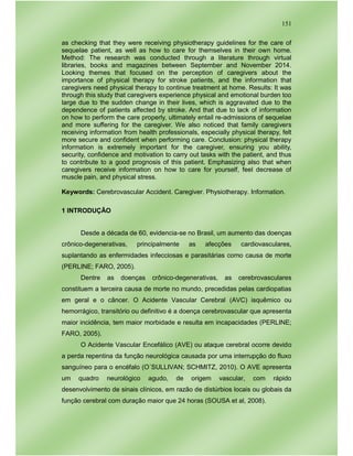 151
as checking that they were receiving physiotherapy guidelines for the care of
sequelae patient, as well as how to care for themselves in their own home.
Method: The research was conducted through a literature through virtual
libraries, books and magazines between September and November 2014.
Looking themes that focused on the perception of caregivers about the
importance of physical therapy for stroke patients, and the information that
caregivers need physical therapy to continue treatment at home. Results: It was
through this study that caregivers experience physical and emotional burden too
large due to the sudden change in their lives, which is aggravated due to the
dependence of patients affected by stroke. And that due to lack of information
on how to perform the care properly, ultimately entail re-admissions of sequelae
and more suffering for the caregiver. We also noticed that family caregivers
receiving information from health professionals, especially physical therapy, felt
more secure and confident when performing care. Conclusion: physical therapy
information is extremely important for the caregiver, ensuring you ability,
security, confidence and motivation to carry out tasks with the patient, and thus
to contribute to a good prognosis of this patient. Emphasizing also that when
caregivers receive information on how to care for yourself, feel decrease of
muscle pain, and physical stress.
Keywords: Cerebrovascular Accident. Caregiver. Physiotherapy. Information.
1 INTRODUÇÃO
Desde a década de 60, evidencia-se no Brasil, um aumento das doenças
crônico-degenerativas, principalmente as afecções cardiovasculares,
suplantando as enfermidades infecciosas e parasitárias como causa de morte
(PERLINE; FARO, 2005).
Dentre as doenças crônico-degenerativas, as cerebrovasculares
constituem a terceira causa de morte no mundo, precedidas pelas cardiopatias
em geral e o câncer. O Acidente Vascular Cerebral (AVC) isquêmico ou
hemorrágico, transitório ou definitivo é a doença cerebrovascular que apresenta
maior incidência, tem maior morbidade e resulta em incapacidades (PERLINE;
FARO, 2005).
O Acidente Vascular Encefálico (AVE) ou ataque cerebral ocorre devido
a perda repentina da função neurológica causada por uma interrupção do fluxo
sanguíneo para o encéfalo (O´SULLIVAN; SCHMITZ, 2010). O AVE apresenta
um quadro neurológico agudo, de origem vascular, com rápido
desenvolvimento de sinais clínicos, em razão de distúrbios locais ou globais da
função cerebral com duração maior que 24 horas (SOUSA et al, 2008).
 