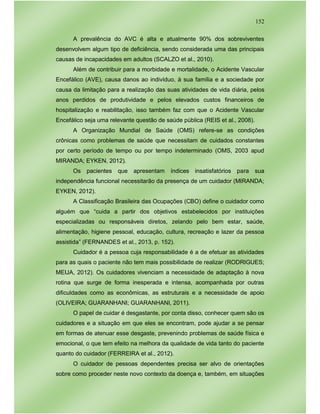 152
A prevalência do AVC é alta e atualmente 90% dos sobreviventes
desenvolvem algum tipo de deficiência, sendo considerada uma das principais
causas de incapacidades em adultos (SCALZO et al., 2010).
Além de contribuir para a morbidade e mortalidade, o Acidente Vascular
Encefálico (AVE), causa danos ao indivíduo, à sua família e a sociedade por
causa da limitação para a realização das suas atividades de vida diária, pelos
anos perdidos de produtividade e pelos elevados custos financeiros de
hospitalização e reabilitação, isso também faz com que o Acidente Vascular
Encefálico seja uma relevante questão de saúde pública (REIS et al., 2008).
A Organização Mundial de Saúde (OMS) refere-se as condições
crônicas como problemas de saúde que necessitam de cuidados constantes
por certo período de tempo ou por tempo indeterminado (OMS, 2003 apud
MIRANDA; EYKEN, 2012).
Os pacientes que apresentam índices insatisfatórios para sua
independência funcional necessitarão da presença de um cuidador (MIRANDA;
EYKEN, 2012).
A Classificação Brasileira das Ocupações (CBO) define o cuidador como
alguém que “cuida a partir dos objetivos estabelecidos por instituições
especializadas ou responsáveis diretos, zelando pelo bem estar, saúde,
alimentação, higiene pessoal, educação, cultura, recreação e lazer da pessoa
assistida” (FERNANDES et al., 2013, p. 152).
Cuidador é a pessoa cuja responsabilidade é a de efetuar as atividades
para as quais o paciente não tem mais possibilidade de realizar (RODRIGUES;
MEIJA, 2012). Os cuidadores vivenciam a necessidade de adaptação à nova
rotina que surge de forma inesperada e intensa, acompanhada por outras
dificuldades como as econômicas, as estruturais e a necessidade de apoio
(OLIVEIRA; GUARANHANI; GUARANHANI, 2011).
O papel de cuidar é desgastante, por conta disso, conhecer quem são os
cuidadores e a situação em que eles se encontram, pode ajudar a se pensar
em formas de atenuar esse desgaste, prevenindo problemas de saúde física e
emocional, o que tem efeito na melhora da qualidade de vida tanto do paciente
quanto do cuidador (FERREIRA et al., 2012).
O cuidador de pessoas dependentes precisa ser alvo de orientações
sobre como proceder neste novo contexto da doença e, também, em situações
 