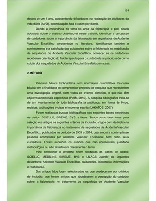 154
depois de um 1 ano, apresentando dificuldades na realização de atividades da
vida diária (AVD), deambulação, fala e assim por diante.
Devido à importância do tema na área da fisioterapia e pelo pouco
abordado sobre o assunto objetivou-se neste trabalho identificar a percepção
de cuidadores sobre a importância da fisioterapia em sequelados de Acidente
Vascular Encefálico apresentado na literatura, identificando também o
conhecimento e a satisfação dos cuidadores sobre a fisioterapia na reabilitação
de sequelados de Acidente Vascular Encefálico, conhecer se os cuidadores
receberam orientação do fisioterapeuta para o cuidado de si próprio e de como
cuidar dos sequelados de Acidente Vascular Encefálico em casa.
2 MÉTODO
Pesquisa básica, bibliográfica, com abordagem quantitativa. Pesquisa
básica tem a finalidade de compreender projetos de pesquisa que representam
uma investigação original, com vistas ao avanço científico, e que não têm
objetivos comerciais específicos (PAIM, 2010). A pesquisa bibliográfica trata-se
de um levantamento de toda bibliografia já publicada, em forma de livros,
revistas, publicações avulsas e imprensa escrita (LAKATOS, 2007).
Foram realizadas buscas bibliográficas nas seguintes bases eletrônicas
de dados: SCIELLO, BIREME, BVS, e livros. Tendo como descritores para
seleção dos artigos os seguintes critérios de inclusão: artigos com desfecho na
importância da fisioterapia no tratamento de sequelados de Acidente Vascular
Encefálico, publicados no período de 2005 a 2014, cuja amostra contemplasse
pessoas acometidas por Acidente Vascular Encefálico, bem como seus
cuidadores. Foram excluídos os estudos que não apresentam qualidade
metodológica ou não abordavam diretamente o tema.
Para selecionar a amostra foram utilizadas as bases de dados:
SCIELLO, MEDILINE, BIREME, BVS e LILACS usando os seguintes
descritores: Acidente Vascular Encefálico, cuidadores, fisioterapia, informações
e reabilitação.
Dos artigos lidos foram selecionados os que obedeceram aos critérios
de inclusão, que foram: artigos que abordassem a percepção do cuidador
sobre a fisioterapia no tratamento do sequelado de Acidente Vascular
 