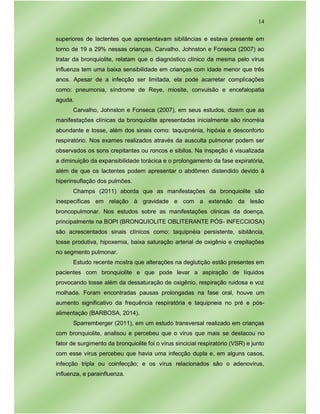 14
superiores de lactentes que apresentavam sibilâncias e estava presente em
torno de 19 a 29% nessas crianças. Carvalho, Johnston e Fonseca (2007) ao
tratar da bronquiolite, relatam que o diagnóstico clínico da mesma pelo vírus
influenza tem uma baixa sensibilidade em crianças com idade menor que três
anos. Apesar de a infecção ser limitada, ela pode acarretar complicações
como: pneumonia, síndrome de Reye, miosite, convulsão e encefalopatia
aguda.
Carvalho, Johnston e Fonseca (2007), em seus estudos, dizem que as
manifestações clínicas da bronquiolite apresentadas inicialmente são rinorréia
abundante e tosse, além dos sinais como: taquipnénia, hipóxia e desconforto
respiratório. Nos exames realizados através da ausculta pulmonar podem ser
observados os sons crepitantes ou roncos e sibilos. Na inspeção é visualizada
a diminuição da expansibilidade torácica e o prolongamento da fase expiratória,
além de que os lactentes podem apresentar o abdômen distendido devido à
hiperinsuflação dos pulmões.
Champs (2011) aborda que as manifestações da bronquiolite são
inespecíficas em relação à gravidade e com a extensão da lesão
broncopulmonar. Nos estudos sobre as manifestações clinicas da doença,
principalmente na BOPI (BRONQUIOLITE OBLITERANTE PÓS- INFECCIOSA)
são acrescentados sinais clínicos como: taquipnéia persistente, sibilância,
tosse produtiva, hipoxemia, baixa saturação arterial de oxigênio e crepitações
no segmento pulmonar.
Estudo recente mostra que alterações na deglutição estão presentes em
pacientes com bronquiolite e que pode levar a aspiração de líquidos
provocando tosse além da dessaturação de oxigênio, respiração ruidosa e voz
molhada. Foram encontradas pausas prolongadas na fase oral, houve um
aumento significativo da frequência respiratória e taquipneia no pré e pós-
alimentação (BARBOSA, 2014).
Sparremberger (2011), em um estudo transversal realizado em crianças
com bronquiolite, analisou e percebeu que o vírus que mais se destacou no
fator de surgimento da bronquiolite foi o vírus sincicial respiratório (VSR) e junto
com esse vírus percebeu que havia uma infecção dupla e, em alguns casos,
infecção tripla ou coinfecção; e os vírus relacionados são o adenovírus,
influenza, e parainfluenza.
 