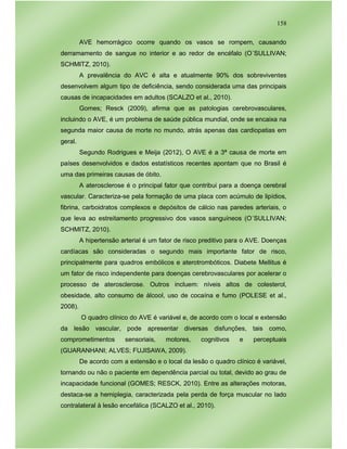 158
AVE hemorrágico ocorre quando os vasos se rompem, causando
derramamento de sangue no interior e ao redor de encéfalo (O´SULLIVAN;
SCHMITZ, 2010).
A prevalência do AVC é alta e atualmente 90% dos sobreviventes
desenvolvem algum tipo de deficiência, sendo considerada uma das principais
causas de incapacidades em adultos (SCALZO et al., 2010).
Gomes; Resck (2009), afirma que as patologias cerebrovasculares,
incluindo o AVE, é um problema de saúde pública mundial, onde se encaixa na
segunda maior causa de morte no mundo, atrás apenas das cardiopatias em
geral.
Segundo Rodrigues e Meija (2012), O AVE é a 3ª causa de morte em
países desenvolvidos e dados estatísticos recentes apontam que no Brasil é
uma das primeiras causas de óbito.
A aterosclerose é o principal fator que contribui para a doença cerebral
vascular. Caracteriza-se pela formação de uma placa com acúmulo de lipídios,
fibrina, carboidratos complexos e depósitos de cálcio nas paredes arteriais, o
que leva ao estreitamento progressivo dos vasos sanguíneos (O´SULLIVAN;
SCHMITZ, 2010).
A hipertensão arterial é um fator de risco preditivo para o AVE. Doenças
cardíacas são consideradas o segundo mais importante fator de risco,
principalmente para quadros embólicos e aterotrombóticos. Diabete Mellitus é
um fator de risco independente para doenças cerebrovasculares por acelerar o
processo de aterosclerose. Outros incluem: níveis altos de colesterol,
obesidade, alto consumo de álcool, uso de cocaína e fumo (POLESE et al.,
2008).
O quadro clínico do AVE é variável e, de acordo com o local e extensão
da lesão vascular, pode apresentar diversas disfunções, tais como,
comprometimentos sensoriais, motores, cognitivos e perceptuais
(GUARANHANI; ALVES; FUJISAWA, 2009).
De acordo com a extensão e o local da lesão o quadro clínico é variável,
tornando ou não o paciente em dependência parcial ou total, devido ao grau de
incapacidade funcional (GOMES; RESCK, 2010). Entre as alterações motoras,
destaca-se a hemiplegia, caracterizada pela perda de força muscular no lado
contralateral à lesão encefálica (SCALZO et al., 2010).
 