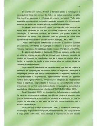 159
De acordo com Nonino, Kreulich e Benedeti (2008), a hemiplegia é a
consequência física mais comum do AVE, e se traduz na paralisia completa
dos membros superiores e inferiores do mesmo hemicorpo. Pode estar
associada a problemas de percepção, cognição, sensorial e de comunicação,
aspectos que podem ser considerados na conduta fisioterapêutica.
O primeiro episódio de AVE requer uma atenção muito especial por
serem estes pacientes, os que têm um melhor prognóstico em termos de
reabilitação. É relevante conhecer as questões que podem auxiliar na
capacitação da família para enfrentar junto ao paciente de forma mais
equilibrada as dificuldades no período inicial da doença (LOPEZ, 2005).
Após a alta hospitalar os familiares são levados a assumir os cuidados
precocemente, enfrentando as mudanças no cotidiano, o que pode ser fator
relevante no processo de reabilitação destas pessoas (PERLINI; FARO, 2005).
De acordo com Euzébio e Rabinovich (2006), ao enfocar a família como
um sistema, entende-se que esta, ao conviver com a doença, necessite se
integrar ao processo de reabilitação, pois se o estado da doença afeta a
família, a resposta da família a essa doença afeta as rotinas diárias de
recuperação deste indivíduo.
O processo de reabilitação de pacientes com AVE tem por objetivo a
prevenção de complicações secundárias físicas ou cognitivas, diminuição e
recuperação precoce dos déficits sensóriomotores e cognitivos, estimular a
neuroplasticidade e reaprendizado, aproveitamento máximo do potencial
residual das funções corpóreas, compensação e adaptação às incapacidades
físicas e cognitivas, reaprendizado e mudança no comportamento familiar,
profissional e no convívio social, independência, reintegração na comunidade e
qualidade de vida para pacientes e familiares (RODRIGUES; MEIJA, 2012).
Para Felício et al. (2005), um dos objetivos da fisioterapia na reabilitação
de pacientes portadores de doenças neurológicas crônicas é alcançar maior
grau de independência. A motivação do paciente e a aceitação no que diz
respeito às alterações do seu estilo de vida são fatores relevantes para o
sucesso da reabilitação.
De acordo com Euzébio e Rabinovich (2006), o processo de reabilitação
e habilitação do paciente neurológico é, necessariamente, uma conquista lenta
à longo prazo. Além disto, essa patologia é responsável por um elevado
 