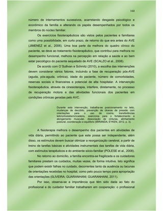 160
número de internamentos sucessivos, acarretando desgaste psicológico e
econômico da família e alterando os papéis desempenhados por todos os
membros do núcleo familiar.
Os exercícios fisioterapêuticos são vistos pelos pacientes e familiares
como uma possibilidade, em curto prazo, de retorno do que era antes do AVE
(JIMENEZ et al., 2006). Uma boa parte da melhora do quadro clínico do
paciente, se deve ao tratamento fisioterapêutico, que contribui para melhora no
desempenho funcional, melhora na percepção em relação a saúde e ao bem
estar psicológico do paciente sequelado de AVE (SCALZO et al., 2008).
De acordo com O´Sullivan e Schmitz (2010), a escolha das intervenções
devem considerar vários fatores, incluindo a fase de recuperação pós-AVE
(aguda, pós-aguda, crônica), idade do paciente, número de comorbidades,
reservas sociais e financeiras e potencial de alta hospitalar. A intervenção
fisioterapêutica, através da cinesioterapia, interfere, diretamente, no processo
de recuperação motora e das atividades funcionais dos pacientes em
condições crônicas geradas pelo AVC.
Durante esta intervenção, trabalha-se posicionamento no leito,
mudanças de decúbito, prevenção de úlceras de pressão com
orientações para o uso de coxins, transferências
leitoortostatismocadeira, exercícios para o fortalecimento e
alongamento muscular, dissociação de cinturas, alinhamento
postural, coordenação e equilíbrio (MIRANDA; EYKEN, 2012, p. 3).
A fisioterapia melhora o desempenho dos pacientes em atividades de
vida diária, permitindo ao paciente que este possa ser independente, além
disso, os estímulos devem buscar otimizar a reorganização cerebral, a partir de
treino de tarefas básicas e atividades instrumentais das tarefas de vida diária,
com estímulos terapêuticos e do ambiente sócio-familiar (POLESE et al., 2008).
No retorno ao domicílio, a família encontra-se fragilizada e os cuidadores
familiares prestam os cuidados, muitas vezes, de forma intuitiva. Isto significa
que podem existir falhas no cuidado, decorrentes tanto da ausência ou lacunas
de orientações recebidas no hospital, como pelo pouco tempo para apropriação
das orientações (0LIVEIRA; GUARANHANI; GUARANHANI, 2011).
Por isso, observa-se a importância que têm sido dada ao fato do
profissional e do cuidador familiar trabalharem em cooperação: o profissional
 