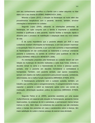 161
com seu conhecimento científico e a família com o saber adquirido no lidar
diário com o seu doente (EUZÉBIO; RABINOVICH, 2006).
Miranda e Eyken (2012), a atuação da fisioterapia vai muito além dos
procedimentos terapêuticos com o paciente, devendo, também, envolver
orientações e treinamento do cuidador.
Segundo Lopez (2005), utilizando as orientações pertinentes de
fisioterapia, em ação conjunta com a família é importante a assistência
imediata e qualificada a este paciente, visando facilitar a transição rápida e
eficiente para o processo de reabilitação e adaptação deste seu novo estado
de vida.
É de suma importância que o paciente afetado por AVE e seus
cuidadores recebam informações da fisioterapia, e com isso possam maximizar
a recuperação física do paciente, e por outro lado aumenta a responsabilidade
do fisioterapeuta em dar continuidade ao tratamento e continuar orientando
paciente e cuidadores, no sentido de contribuir para qualidade de vida de
ambos (NONINO; KREULICH; BENEDETI, 2008).
As orientações propostas pela fisioterapia ao cuidador devem ser com
relação às mudanças de decúbito realizadas a cada duas horas, evitando o
decúbito dorsal na cama e a hiperextensão do tronco e pescoço quando
sentado, virar o paciente em decúbito homolateral e contralateral à
hemiparesia. Também, com paciente sentado, usar apoios necessários,
sempre com objetivo de melhor posicioná-lo para prevenir escaras, contraturas,
deformidades, dor e melhor função respiratória (MIRANDA; EYKEN, 2012).
O fisioterapeuta juntamente com o cuidador subsidia, também, um
trabalho que contribui para o autogerenciamento. O autogerenciamento implica
capacitar o paciente a aderir ao tratamento ações como: uso correto da
medicação, alimentação saudável, prática de exercícios (MIRANDA; EYKEN,
2012).
Segundo Felício et al. (2005), pacientes assistidos por uma equipe
multiprofissional, em especial pela atuação do fisioterapeuta, apresenta menos
repercussões, na presença de dor e parestesia, e permanecem menos tempo
inativos no leito. Além disso, os cuidadores dos pacientes que são orientados
sobre o manejo dos pacientes em casa e esclarecidos sobre a doença, têm
maior satisfação de cuidar e menos cansaço de exercer essa atividade.
 