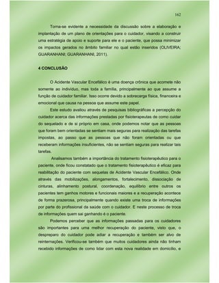 162
Torna-se evidente a necessidade da discussão sobre a elaboração e
implantação de um plano de orientações para o cuidador, visando a construir
uma estratégia de apoio e suporte para ele e o paciente, que possa minimizar
os impactos gerados no âmbito familiar no qual estão inseridos (OLIVEIRA;
GUARANHANI; GUARANHANI, 2011).
4 CONCLUSÃO
O Acidente Vascular Encefálico é uma doença crônica que acomete não
somente ao indivíduo, mas toda a família, principalmente ao que assume a
função de cuidador familiar. Isso ocorre devido a sobrecarga física, financeira e
emocional que causa na pessoa que assume este papel.
Este estudo avaliou através de pesquisas bibliográficas a percepção do
cuidador acerca das informações prestadas por fisioterapeutas de como cuidar
do sequelado e de si próprio em casa, onde podemos notar que as pessoas
que foram bem orientadas se sentiam mais seguras para realização das tarefas
impostas, ao passo que as pessoas que não foram orientadas ou que
receberam informações insuficientes, não se sentiam seguras para realizar tais
tarefas.
Analisamos também a importância do tratamento fisioterapêutico para o
paciente, onde ficou constatado que o tratamento fisioterapêutico é eficaz para
reabilitação do paciente com sequelas de Acidente Vascular Encefálico. Onde
através das mobilizações, alongamentos, fortalecimento, dissociação de
cinturas, alinhamento postural, coordenação, equilíbrio entre outros os
pacientes tem ganhos motores e funcionais maiores e a recuperação acontece
de forma prazerosa, principalmente quando existe uma troca de informações
por parte do profissional da saúde com o cuidador. E neste processo de troca
de informações quem sai ganhando é o paciente.
Podemos perceber que as informações passadas para os cuidadores
são importantes para uma melhor recuperação do paciente, visto que, o
despreparo do cuidador pode adiar a recuperação e também ser alvo de
reinternações. Verificou-se também que muitos cuidadores ainda não tinham
recebido informações de como lidar com esta nova realidade em domicílio, e
 