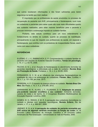 163
que outros receberam informações e não foram suficientes para terem
segurança na tarefa que iriam realizar.
É importante que os profissionais da saúde envolvidos no processo de
recuperação do paciente com AVE, principalmente o fisioterapeuta, ouvir mais
os cuidadores e pacientes para saber quais são suas reais dificuldades quanto
aos cuidados realizados, para obter maiores benefícios para o paciente e
procurar minimizar a sobrecarga imposta ao cuidador familiar.
Portanto, este estudo contribuiu para um novo entendimento e
fortalecimento no âmbito do cuidado, quanto ao processo de reabilitação,
principalmente no que diz respeito aos profissionais da saúde, em especial o
fisioterapeuta, que contribui com os portadores de incapacidades físicas, assim
como com seus cuidadores.
REFERÊNCIAS
EUZÉBIO, C. J. V.; RABINOVICH, E. P. Compreendendo o cuidador familiar do
paciente com seqüela de Acidente Vascular Encefálico. Temas em psicologia,
v. 14, n 1, p. 63-79, 2006.
FELÍCIO, D. N. L. et al. Atuação do fisioterapeuta no atendimento domiciliar de
pacientes neurológicos: a efetividade sob a visão do cuidador. Revista Bras
em Promoção da Saúde, Fortaleza, v. 18, n. 2, p. 64-69, 2005.
FERNANDES, B. C. W. et al. Influência das orientações fisioterapêuticas na
qualidade de vida e na sobrecarga de cuidadores. Fisioter. Mov, Curitiba, v.
26, n. 1, p. 151-158, jan./mar. 2013.
FERREIRA, H. P. O impacto da doença crônica no cuidador. Revista Bras Clin
Med, São Paulo, v. 10, n. 4, p. 278-284, 2012.
GARANHANI, M. R.; ALVES, J. F.; FUJISAWA, D. S. Adaptação da pessoa
pós-acidente vascular encefálico e seu cuidador: Ambiente domiciliar,
cadeira de rodas e de banho. In: V Congresso Brasileiro Multidisciplinar de
Educação Especial. Londrina, 2009.
GOMES, W. D.; RESCK, Z. M. R. A percepção dos cuidadores domiciliares no
cuidado a clientes com sequelas neurológicas. Revista Enferm, Rio de
Janeiro, v. 17, n. 4, p. 496-501, 2009.
JIMENEZ, R. N. et al. A percepção do cuidador do paciente acometido por
AVE acerca de algumas variáveis envolvidas na função de cuidar. In: XI
Encontro Latino Americano de Iniciação Científica e VII Encontro Latino
Americano de Pós-Graduação – Universidade do Vale do Paraíba, 2006.
 