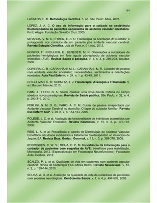 164
LAKATOS, E. M. Metodologia científica. 5. ed. São Paulo: Atlas, 2007.
LOPEZ, J. A. C. O uso da informação para o cuidado na assistência
fisioterapêutica de pacientes seqüelados de acidente vascular encefálico.
Porto Alegre: Fundação Oswaldo Cruz, 2005.
MIRANDA, V. M. C.; EYKEN, E. B. O. Fisioterapia na orientação do cuidador: o
protagonista nos cuidados de um paciente pós acidente vascular cerebral.
Revista Estação Científica, Juiz de Fora, n. 01, nov. 2012.
NONINO, F.; KREULICH, E.; BENEDETI, M. R. Orientações a cuidadores de
pacientes hemiplégicos em fase aguda pós-episódio de acidente vascular
encefálico (AVE). Revista Saúde e pesquisa, v. 1, n. 3, p. 289-293, set./dez.
2008.
OLIVEIRA, C. B.; GARANHANI, M. L.; GARANHANI, M. R. Cuidador de pessoa
com acidente vascular encefálico: necessidades, sentimentos e orientações
recebidas. Acta Paul Enferm, v. 24, n. 1, p. 43-49, 2011.
O´SULLIVAN, S. B.; SCHMITZ, T. J. Fisioterapia: Avaliação e Tratamento. 5.
ed. Barueri: Manole, 2010.
PAIM, J.; FILHO, N. A. Saúde coletiva: uma nova Saúde Pública ou campo
aberto a novos paradigmas. Revista de Saúde pública, São Paulo, v. 32, n. 4,
p. 299-316, 2010.
PERLINI, N. M. O. G.; FARO, A. C. M. Cuidar de pessoa incapacitada por
Acidente Vascular Cerebral no domicílio: O fazer do cuidador familiar. Revista
Esc Enferm USP, v. 39, n. 2, p. 154-163, 2005.
POLESE, J. C. et al. Avaliação da funcionalidade de indivíduos acometidos por
Acidente Vascular Encefálico. Revista Neurocien, v. 16, n. 3, p. 175-178,
2008.
REIS, L. A. et al. Prevalência e padrão de Distribuição do Acidente Vascular
Encefálico em idosos submetidos a tratamento fisioterapêutico no município de
Jequié, BA. Revista Bras. Geriatr. Gerontol, v. 11, n. 3, p. 369-378, 2008.
RODRIGUES, C. W. V.; MEIJA, D. P. M. Importância da Informação para o
cuidador de pacientes com sequelas de AVE: benefícios para reabilitação.
Monografia. 2012. (Especialização em Fisioterapia Neurofuncional)- Faculdade
Ávila, Goiânia, 2012.
SCALZO, P. L. et al. Qualidade de vida em pacientes com acidente vascular
cerebral: clínica de fisioterapia PUC Minas Betim. Revista Neurocienc. v. 18,
n. 2, p. 139-144, 2010.
SOUSA, A. G. et al. Avaliação da qualidade de vida de cuidadores de pacientes
com seqüelas neurológicas. ConScientie Saúde. v. 7, n. 4, p. 497-502, 2008.
 