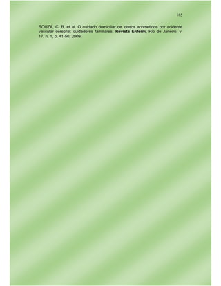 165
SOUZA, C. B. et al. O cuidado domiciliar de idosos acometidos por acidente
vascular cerebral: cuidadores familiares. Revista Enferm, Rio de Janeiro, v.
17, n. 1, p. 41-50, 2009.
 