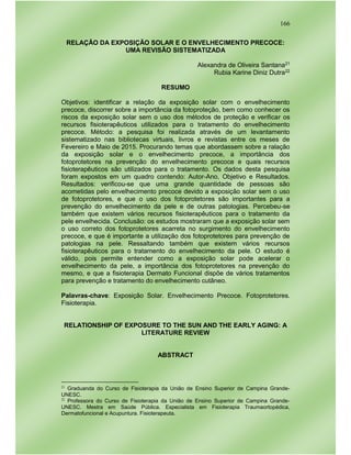 166
RELAÇÃO DA EXPOSIÇÃO SOLAR E O ENVELHECIMENTO PRECOCE:
UMA REVISÃO SISTEMATIZADA
Alexandra de Oliveira Santana21
Rubia Karine Diniz Dutra22
RESUMO
Objetivos: identificar a relação da exposição solar com o envelhecimento
precoce, discorrer sobre a importância da fotoproteção, bem como conhecer os
riscos da exposição solar sem o uso dos métodos de proteção e verificar os
recursos fisioterapêuticos utilizados para o tratamento do envelhecimento
precoce. Método: a pesquisa foi realizada através de um levantamento
sistematizado nas bibliotecas virtuais, livros e revistas entre os meses de
Fevereiro e Maio de 2015. Procurando temas que abordassem sobre a ralação
da exposição solar e o envelhecimento precoce, a importância dos
fotoprotetores na prevenção do envelhecimento precoce e quais recursos
fisioterapêuticos são utilizados para o tratamento. Os dados desta pesquisa
foram expostos em um quadro contendo: Autor-Ano, Objetivo e Resultados.
Resultados: verificou-se que uma grande quantidade de pessoas são
acometidas pelo envelhecimento precoce devido a exposição solar sem o uso
de fotoprotetores, e que o uso dos fotoprotetores são importantes para a
prevenção do envelhecimento da pele e de outras patologias. Percebeu-se
também que existem vários recursos fisioterapêuticos para o tratamento da
pele envelhecida. Conclusão: os estudos mostraram que a exposição solar sem
o uso correto dos fotoprotetores acarreta no surgimento do envelhecimento
precoce, e que é importante a utilização dos fotoprotetores para prevenção de
patologias na pele. Ressaltando também que existem vários recursos
fisioterapêuticos para o tratamento do envelhecimento da pele. O estudo é
válido, pois permite entender como a exposição solar pode acelerar o
envelhecimento da pele, a importância dos fotoprotetores na prevenção do
mesmo, e que a fisioterapia Dermato Funcional dispõe de vários tratamentos
para prevenção e tratamento do envelhecimento cutâneo.
Palavras-chave: Exposição Solar. Envelhecimento Precoce. Fotoprotetores.
Fisioterapia.
RELATIONSHIP OF EXPOSURE TO THE SUN AND THE EARLY AGING: A
LITERATURE REVIEW
ABSTRACT
21
Graduanda do Curso de Fisioterapia da União de Ensino Superior de Campina Grande-
UNESC.
22
Professora do Curso de Fisioterapia da União de Ensino Superior de Campina Grande-
UNESC. Mestra em Saúde Pública. Especialista em Fisioterapia Traumaortopédica,
Dermatofuncional e Acupuntura. Fisioterapeuta.
 