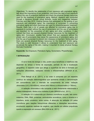 167
Objectives: To identify the relationship of sun exposure with premature aging,
talk about the importance of sun protection, and know the risks of sun exposure
without the use of protective methods and check the physical therapy resources
used for the treatment of premature aging. Method: research was conducted
through a literature through virtual libraries, books and magazines between
February and May 2015. Looking themes that addressed on the grating of sun
exposure and premature aging, the importance of sunscreen in preventing
premature aging and what resources are used for physiotherapeutic treatment.
Results: there was a lot of people are affected by premature aging due to
exposure to sunlight without the use of sunscreens and the use of sunscreens
are important for the prevention of skin aging and other conditions. It also
noticed that there are several physical therapy resources for the treatment of
aging skin. Conclusion: studies have shown that sun exposure without the
proper use of sunscreens may cause the appearance of premature aging, and
that the use of sunscreen to prevent skin diseases is important. Noting also that
there are several physical therapy resources for the treatment of skin aging.
The study is valid because it allows to understand how sun exposure can
accelerate the aging of the skin, making it important to study physical therapy
Dermato Functional.
Keywords: Sun Exposure. Premature Aging. Sunscreens. Physiotherapy.
1 INTRODUÇÃO
O sol é fonte de energia e vida, porém seus benefícios e malefícios irão
depender do tempo e forma de exposição, período do dia e localização
geográfica. O espectro solar que atinge a superfície da terra é formado por
radiações ultravioletas, radiações visíveis e infravermelhas (BRAGA et al.,
2011).
Para Balogh et al. (2011), a luz solar é composta por um espectro
continuo de radiação eletromagnética que apresenta divisão e denominação
em concordância com o intervalo de comprimento de onda: radiação
ultravioleta (UV) (100-400nm), visível (400-780nm) e infravermelho (> 780nm).
A radiação ultravioleta é não ionizante e está diretamente relacionada a
efeitos indesejáveis, diretos eou indiretos à pele (BRAGA et al., 2011).
A radiação UV é absorvida por diversos cromóforos na pele, tais como:
melanina, DNA, RNA, proteínas, aminoácidos aromáticos, como a tirosina e o
triptofano, ácido urocânico, entre outros. A absorção da radiação UV pelos
cromóforos gera reações fotoquímicas diferentes e interações secundárias,
envolvendo espécies reativas de oxigênio, que resulta em efeitos prejudiciais
quanto a exposição em excesso (BALOGH et al., 2011).
 