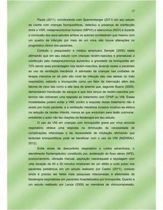 15
Paulis (2011), corroborando com Sparremberger (2011) em seu estudo
de coorte com crianças bronquiolíticas, detectou a presença de coinfecção
entre o VSR, metapneumovírus humano (MPVh) e adenovírus (ADV) e durante
a conclusão dos seus estudos ambos os autores constataram que mesmo com
um quadro de infecção por mais de um vírus não houve alterações no
prognóstico clinico dos pacientes.
Contudo o pesquisador e médico americano Semple (2005) relata
afirmando que em seu estudo com crianças recém-nascidas e prematuras a
coinfecção pelo metapneumovírus aumentou a gravidade da bronquiolite em
72% sendo essa porcentagem nos recém-nascidos, levando esses a pacientes
ao uso da ventilação mecânica. A admissão de crianças nas unidades de
terapia intensiva se dá pelo alto nível de infecção das vias aéreas do trato
respiratório, estando a bronquiolite como um fator de internação além dos
fatores de risco tais como a alta taxa de anemia que, segundo Bueno (2009),
demandaram transfusão de sangue e que dois terços de recém-nascidos pré-
termos não obtiveram uma resposta ao tratamento com CPAP ou VNI. Essas
modalidades podem evitar a VMI, porém a resposta desse tratamento não é
aceito por muito paciente, e a ventilação mecânica invasiva mostrou-se efetiva
na redução de mortes infantis, menos as que evoluíram para lesão pulmonar,
entretanto o autor não fez citações da fisioterapia em seu estudo.
O uso da VNI em crianças com bronquiolite grave por vírus sincicial
respiratório obteve uma resposta na diminuição da necessidade de
complicações infecciosas e da necessidade de intubação afirmando que
lactentes bronquiolíticos pode se beneficiar com o uso da VNI (NIZARALI,
2012).
Entre sinais de desconforto respiratório e ruídos adventícios, o
atendimento fisioterapêutico constituído por, aceleração do fluxo aéreo (AFE),
posicionamento, vibração manual, aspiração nasotraqueal e tapotagem com
uma duração de 40 a 50 minutos mostraram ter um efeito a curto prazo nos
pacientes pediátricos em um estudo realizado por Castro (2011), contudo
ainda é preciso ser feitas mais pesquisas relacionadas à efetividade da
fisioterapia respiratórias em pacientes hospitalizados por bronquiolite. Quanto a
um estudo realizado por Lanza (2008) as manobras de vibrocompressão,
 