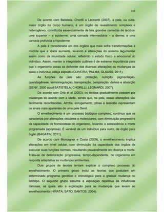 168
De acordo com Batistela, Chorilli e Leonardi (2007), a pele, ou cútis,
maior órgão do corpo humano, é um órgão de revestimento complexo e
heterogêneo, constituída essencialmente de três grandes camadas de tecidos:
uma superior – a epiderme; uma camada intermediária – a derme; e uma
camada profunda a hipoderme
A pele é considerada um dos órgãos que mais sofre transformações à
medida que a idade aumenta, levando a alterações do sistema tegumentar
assim como da imunidade celular, refletindo o estado físico e emocional do
indivíduo. Assim, manter a integridade cutânea é de extrema importância para
que o organismo possa se defender das diversas alterações ou mudanças às
quais o indivíduo esteja exposto (OLIVEIRA; PALMA; GLAUSS, 2011).
As funções da pele são: proteção, nutrição, pigmentação,
queratogênese, termorregulação, transpiração, perspiração, defesa e absorção
(BENY, 2000 apud BATISTELA; CHORILLI; LEONARDI, 2007).
De acordo com Oriá et al (2003), os tecidos gradualmente passam por
mudanças de acordo com a idade, sendo que, na pele, essas alterações são
facilmente reconhecidas. Atrofia, enrugamento, ptose e lassidão representam
os sinais mais aparentes de uma pele Senil.
O envelhecimento é um processo biológico complexo, contínuo que se
caracteriza por alterações celulares e moleculares, com diminuição progressiva
da capacidade de homeostase do organismo, levando a senescência e morte
programada (apoptose). É variável de um indivíduo para outro, de órgão para
órgão (BAGATIN, 2011).
De acordo com Montagner e Costa (2009), o envelhecimento implica
alterações em nível celular, com diminuição da capacidade dos órgãos de
executar suas funções normais, resultando provavelmente em doença e morte.
Trata-se de deterioração progressiva, tempo-dependente, do organismo em
resposta adaptativa as mudanças ambientais.
Dois grupos de teorias tentam explicar o complexo processo do
envelhecimento. O primeiro grupo inclui as teorias que postulam um
determinado programa genético e cronológico para a gradual mudança no
fenótipo. O segundo grupo assume a exposição repetitiva às influências
danosas, as quais são a explicação para as mudanças que levam ao
envelhecimento (HIRATA; SATO; SANTOS, 2004).
 
