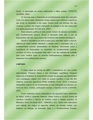 170
físicos. A associação de ambos potencializa o efeito protetor (TOFETTII;
OLIVEIRA, 2006).
As técnicas para o tratamento do envelhecimento facial têm avançado
muito nos últimos anos, oferecendo muitas opções para melhorar a aparência
das linhas de expressão e das rugas. Grande parte das técnicas não são
invasivas, portanto não exigem interrupção do trabalho e da vida social pela
sua rápida recuperação (SOUZA et al., 2007).
Essa pesquisa justifica-se pelo grande número de pessoas acometidas
pelo envelhecimento precoce devido à exposição solar sem o uso de
fotoprotetoes, fato que causa danos não só físicos mais também psicológicos.
Devido à importância do tema e pelo pouco abordado sobre o assunto,
objetivou-se neste trabalho identificar a relação entre a exposição solar e o
envelhecimento precoce apresentados na literatura, discorrendo sobre a
importância da fotoproteção na prevenção do envelhecimento precoce,
conhecer os riscos da exposição solar sem o uso dos métodos de proteção
bem como verificar quais os recursos fisioterapêuticos utilizados para o
tratamento do envelhecimento precoce.
2 MÉTODO
O artigo segue as normas da ABNT e enquadra-se em uma revisão
sistematizada. Pesquisa básica e com abordagem quantitativa. Pesquisa
básica tem a finalidade de compreender projetos de pesquisa que representam
uma investigação original, com vistas ao avanço científico, e que não têm
objetivos comerciais específicos (PAIM; ALMEIDA FILHO, 2010). A pesquisa
bibliográfica trata-se de um levantamento de toda bibliografia já publicada, em
forma de livros, revistas, publicações avulsas e imprensa escrita (LAKATOS,
2007).
Foram realizadas buscas bibliográficas nas seguintes bases eletrônicas
de dados: SCIELO (Scientific Eletronic Library Online) e LILACS (Índice da
Literatura Científica e Técnica da América Latina e Caribe) inseridos na
Biblioteca Virtual De Saúde (BVS – BIREME) e livro. Tendo como descritores
para seleção dos artigos os seguintes critérios de inclusão: artigos com
desfecho na Relação da Exposição Solar e o Envelhecimento Precoce,
 