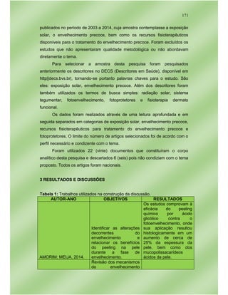171
publicados no período de 2003 a 2014, cuja amostra contemplasse a exposição
solar, o envelhecimento precoce, bem como os recursos fisioterapêuticos
disponíveis para o tratamento do envelhecimento precoce. Foram excluídos os
estudos que não apresentaram qualidade metodológica ou não abordavam
diretamente o tema.
Para selecionar a amostra desta pesquisa foram pesquisados
anteriormente os descritores no DECS (Descritores em Saúde), disponível em
http||decs.bvs.br|, tornando-se portanto palavras chaves para o estudo. São
eles: exposição solar, envelhecimento precoce. Além dos descritores foram
também utilizados os termos de busca simples: radiação solar, sistema
tegumentar, fotoenvelhecimento, fotoprotetores e fisioterapia dermato
funcional.
Os dados foram realizados através de uma leitura aprofundada e em
seguida separados em categorias de exposição solar, envelhecimento precoce,
recursos fisioterapêuticos para tratamento do envelhecimento precoce e
fotoprotetores. O limite do número de artigos selecionados foi de acordo com o
perfil necessário e condizente com o tema.
Foram utilizados 22 (vinte) documentos que constituíram o corpo
analítico desta pesquisa e descartados 6 (seis) pois não condiziam com o tema
proposto. Todos os artigos foram nacionais.
3 RESULTADOS E DISCUSSÕES
Tabela 1: Trabalhos utilizados na construção da discussão.
AUTOR-ANO OBJETIVOS RESULTADOS
AMORIM; MEIJA, 2014.
Identificar as alterações
decorrentes do
envelhecimento e
relacionar os benefícios
do peeling na pele
durante a fase de
envelhecimento.
Os estudos comprovam à
eficácia do peeling
químico por ácido
glicólico contra o
fotoenvelhecimento, onde
sua aplicação resultou
histologicamente em um
aumento de cerca de
25% da espessura da
pele, bem como dos
mucopolissacarídeos
ácidos da pele.
Revisão dos mecanismos
do envelhecimento
 