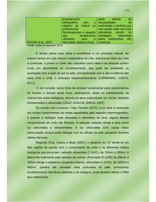174
SOUZA et al., 2007.
levantamento
bibliográfico com o
objetivo de instruir os
profissionais
fisioterapeutas a respeito
das terapêuticas
utilizadas para a
atenuação desses sinais.
parte atende às
necessidades de
praticidade e conforto que
vem sendo cada vez mais
solicitadas devido às
vantagens oferecidas
pelos tratamentos não
invasivos.
Fonte: Dados da pesquisa, 2014.
O tempo passa para todos e envelhecer é um processo natural. Ao
mesmo tempo em que cresce a expectativa de vida, valoriza-se cada vez mais
a juventude, o jovem e o belo são cultuados como ideal e as pessoas sofrem
muito em decorrência do envelhecimento, que pode ser acelerado ou
acentuado com a ação do sol na pele, principalmente com a alta incidência dos
raios UVA e UVB, o chamado fotoenvelhecimento (CARRRARO; COSTA,
2011).
O sol consiste numa fonte de energia fundamental para sobrevivência
do homem e demais seres vivos, participando, direta ou indiretamente, da
maioria dos ciclos biológicos, através de seus subprodutos: luz visível, radiação
infravermelha e ultravioleta (CRUZ; AVALOS; BARJA, 2007).
De acordo com Lourenço; Vale; Ferreira (2010), a luz solar é composta
por muitos comprimentos de ondas espalhados pelo espectro eletromagnético,
e quando a radiação solar atravessa a atmosfera da terra, alguns desses
comprimentos de onda são filtrados. A radiação restante atinge a terra como
luz ultravioleta e infravermelha. A luz ultravioleta (UV) causa maior
preocupação porque pode interagir com as células da pele causando diversos
efeitos danosos.
Segundo Cruz, Avalos e Barja (2007), o espectro do UV divide-se em
três regiões de acordo com o comprimento de onda e os diferentes efeitos
biológicos que provocam: radiação ultravioleta C (UVC), de 100nm a 290nm, é
absorvida totalmente pela camada de ozônio; ultravioleta B (UVB) de 290nm a
320nm atinge a epiderme causando eritema; ultravioleta A (UVA), de 320nm a
400nm, penetra até camadas mais profundas da pele, provocando
envelhecimento das fibras elásticas e de colágeno; pode também alterar o DNA
dos melanócitos.
 