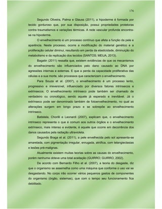 176
Segundo Oliveira, Palma e Glauss (2011), a hipoderme é formada por
tecido gorduroso que, por sua disposição, possui propriedades protetoras
contra traumatismos e variações térmicas. A rede vascular profunda encontra-
se na hipoderme.
O envelhecimento é um processo contínuo que afeta a função da pele e
aparência. Neste processo, ocorre a modificação do material genético e a
proliferação celular diminui, resultando em perda da elasticidade, diminuição do
metabolismo e da replicação dos tecidos (SANTOS; MEIJA, 2013).
Bagatin (2011) ressalta que, existem evidências de que os mecanismos
do envelhecimento são influenciados pelo dano causado ao DNA por
agressões internas e externas. E que a perda da capacidade proliferativa das
células e a sua morte, são processos que caracterizam o envelhecimento.
Para Souza et al. (2007), o envelhecimento é um processo lento,
progressivo e irreversível, influenciado por diversos fatores intrínsecos e
extrínsecos. O envelhecimento intrínseco pode também ser chamado de
verdadeiro ou cronológico, sendo aquele já esperado e inevitável. Já o
extrínseco pode ser denominado também de fotoenvelhecimento, no qual as
alterações surgem em longo prazo e se sobrepõe ao envelhecimento
intrínseco.
Batistela, Chorilli e Leonardi (2007), explicam que, o envelhecimento
intrínseco representa o que é comum aos outros órgãos e o envelhecimento
extrínseco, mais intenso e evidente, é aquele que ocorre em decorrência dos
danos causados pela radiação ultravioleta.
Segundo Braga et al. (2011), a pele envelhecida pelo sol apresenta-se
amarelada, com pigmentação irregular, enrugada, atrófica, com telangiectasias
e lesões pré-malignas.
Atualmente existem muitas teorias sobre as causas do envelhecimento,
porém nenhuma obteve uma total aceitação (GUIRRO; GUIRRO, 2002).
De acordo com Bernardo Filho et al. (2007), a teoria do desgaste, diz
que o organismo se assemelha como uma máquina que conforme o uso vai se
desgastando. No corpo irão ocorrer vários pequenos gastos de componentes
do organismo (órgão, sistemas), que com o tempo seu funcionamento fica
debilitado.
 