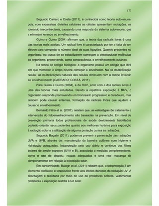 177
Segundo Carraro e Costa (2011), é conhecida como teoria auto-imune,
pois, com excessivas divisões celulares as células apresentam mutações, se
tornando irreconhecíveis, causando uma resposta do sistema auto-imune, que
a eliminam levando ao envelhecimento.
Guirro e Guirro (2004) afirmam que, a teoria dos radicais livres é uma
das teorias mais aceitas. Um radical livre é caracterizado por ter a falta de um
elétron para completar o número ideal de suas ligações. Quando presentes no
organismo, na busca de se estabilizarem começam a desestruturar moléculas
do organismo, promovendo, como consequência, o envelhecimento cutâneo.
Na teoria do relógio biológico, o organismo possui um relógio que dirá
em que momento o corpo deverá começar a envelhecer. Na da multiplicação
celular, as multiplicações naturais das células diminuem com o tempo levando
ao envelhecimento (CARRARO; COSTA, 2011).
Para Guirro e Guirro (2004), a da RUV, junto com a dos radiais livres é
uma das teorias mais estudadas. Devido à repetitiva exposição à RUV, o
organismo responde promovendo um bronzeado progressivo e duradouro, mas
também pode causar eritemas, formação de radicais livres que ajudam a
causar o envelhecimento.
Bernardo Filho et al. (2007), relatam que, as estratégias de tratamento e
intervenção do fotoenvelhecimento são baseadas na prevenção. Em nível de
prevenção primaria todos profissionais de saúde devidamente habilitados
poderão orientar seus pacientes quanto aos melhores horários para exposição
à radiação solar e a utilização de alguma proteção contra as radiações.
Segundo Bagatin (2011), podemos prevenir a penetração das radiações
UVA e UVB, através de: manutenção da barreira cutânea com higiene e
hidratação adequadas, fotoproteção pelo uso diário e contínuo dos filtros
solares de amplo espectro (UVA e B), associada a medidas complementares,
como o uso de chapéu, roupas adequadas e uma real mudança de
comportamento em relação à exposição solar.
Em conformidade, Balogh et al, (2011) relatam que, a fotoproteção é um
elemento profilático e terapêutico frente aos efeitos danosos da radiação UV. A
abordagem é realizada por meio do uso de protetores solares, vestimentas
protetoras e exposição restrita à luz solar.
 