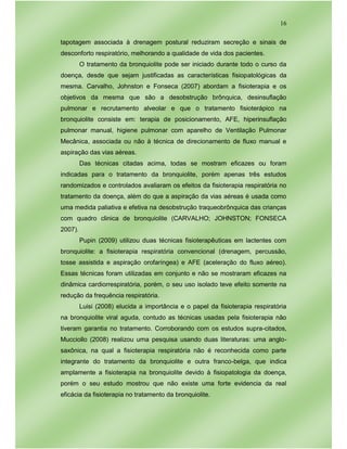 16
tapotagem associada à drenagem postural reduziram secreção e sinais de
desconforto respiratório, melhorando a qualidade de vida dos pacientes.
O tratamento da bronquiolite pode ser iniciado durante todo o curso da
doença, desde que sejam justificadas as características fisiopatológicas da
mesma. Carvalho, Johnston e Fonseca (2007) abordam a fisioterapia e os
objetivos da mesma que são a desobstrução brônquica, desinsuflação
pulmonar e recrutamento alveolar e que o tratamento fisioterápico na
bronquiolite consiste em: terapia de posicionamento, AFE, hiperinsuflação
pulmonar manual, higiene pulmonar com aparelho de Ventilação Pulmonar
Mecânica, associada ou não à técnica de direcionamento de fluxo manual e
aspiração das vias aéreas.
Das técnicas citadas acima, todas se mostram eficazes ou foram
indicadas para o tratamento da bronquiolite, porém apenas três estudos
randomizados e controlados avaliaram os efeitos da fisioterapia respiratória no
tratamento da doença, além do que a aspiração da vias aéreas é usada como
uma medida paliativa e efetiva na desobstrução traqueobrônquica das crianças
com quadro clinica de bronquiolite (CARVALHO; JOHNSTON; FONSECA
2007).
Pupin (2009) utilizou duas técnicas fisioterapêuticas em lactentes com
bronquiolite: a fisioterapia respiratória convencional (drenagem, percussão,
tosse assistida e aspiração orofaríngea) e AFE (aceleração do fluxo aéreo).
Essas técnicas foram utilizadas em conjunto e não se mostraram eficazes na
dinâmica cardiorrespiratória, porém, o seu uso isolado teve efeito somente na
redução da frequência respiratória.
Luisi (2008) elucida a importância e o papel da fisioterapia respiratória
na bronquiolite viral aguda, contudo as técnicas usadas pela fisioterapia não
tiveram garantia no tratamento. Corroborando com os estudos supra-citados,
Mucciollo (2008) realizou uma pesquisa usando duas literaturas: uma anglo-
saxônica, na qual a fisioterapia respiratória não é reconhecida como parte
integrante do tratamento da bronquiolite e outra franco-belga, que indica
amplamente a fisioterapia na bronquiolite devido à fisiopatologia da doença,
porém o seu estudo mostrou que não existe uma forte evidencia da real
eficácia da fisioterapia no tratamento da bronquiolite.
 