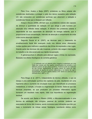 178
Para Cruz, Avalos e Barja (2007), protetores ou filtros solares são
substâncias destinadas a proteger a pele dos danos causados pela radiação
UV; são compostos por substâncias químicas que absorvem a radiação e
substâncias físicas que a dissipam por reflexão.
Araujo e Souza (2008), afirmam que, os protetores solares são capazes
de diminuir a quantidade de radiação UV que atinge a pele humana por
absorção e/ou reflexão desta radiação. A eficácia dos protetores solares é
dependente da sua capacidade de absorção da energia radiante, que é
proporcional à sua concentração, intervalo de absorção e comprimento de onda
onde ocorre absorção máxima.
Segundo Souza et al. (2007), as técnicas para o tratamento do
envelhecimento facial têm avançado muito nos últimos anos, oferecendo
muitas opções para melhorar a aparência das linhas de expressão e das rugas.
Grande parte das técnicas não são invasivas, portanto não exigem interrupção
do trabalho e da vida social pela sua rápida recuperação.
A galvanopuntura é utilizada para atenuar rugas e linhas de expressão.
Baseada nos efeitos fisiológicos da corrente galvânica
[...] é realizada com um eletrodo ativo (negativo) sustentado por uma
haste tipo caneta com fina agulha concentradora de corrente, e um
eletrodo passivo do tipo placa (positivo). A técnica pode ser realizada
de três formas: deslizamento da agulha dentro do canal da ruga,
penetração da agulha em pontos adjacentes e no interior da ruga e
escarificação, na qual a agulha desliza a 90° dentro do canal da ruga
(SOUZA et al., 2007, p. 3).
Para Braga et al. (2011), independente da técnica utilizada, o que se
deseja é uma estimulação química dos capilares da pele, resultando em uma
hiperemia ativa e aumento da circulação local, que intensificará os processos
metabólicos, a nutrição, a função e a regeneração do tecido. Sabe-se que das
técnicas propostas, as que produzem um processo inflamatório agudo
fornecem um resultado mais rápido, visto sua importância na regeneração
tecidual.
De acordo com Barba e Ribeiro (2009), a Microdermoabrasão é uma
técnica de esfoliação não cirúrgica, passível de controle, podendo ser
executada de forma não invasiva, sendo inúmeras suas indicações que têm por
base o incremento da mitose celular fisiológica, suscitando efeitos como
 