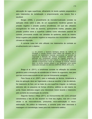 179
atenuação de rugas superficiais, afinamento do tecido epitelial preparando-o
para tratamentos de revitalização e proporcionando uma textura fina e
saudável.
Borges (2006), o procedimento de microdermoabrasão consiste na
aplicação direta sobre a pele, de um equipamento mecânico gerador de
pressão negativa e pressão positiva simultâneas, em que são utilizados
microgrânulos de óxido de alumínio, quimicamente inertes, jateados pela
pressão positiva sobre a superfície cutânea numa velocidade passível de
controle, provocando erosão nas camadas da epiderme, sendo ao mesmo
tempo sugados pela pressão negativa os resquícios dos microcristais e células
córneas em disjunção.
A corrente russa tem sido utilizada nos tratamentos de combate ao
envelhecimento com o objetivo:
[...] de prevenir a hipotonia fisiológica através da melhora da
circulação e nutrição tecidual. Esses efeitos são atingidos com o
aumento do metabolismo muscular, promovendo um aumento da
oxigenação e liberação dos resíduos metabólicos, dilatação das
arteríolas com conseqüente aumento da irrigação sanguínea do
músculo e estimulação de maior trofismo. A intensidade da corrente
utilizada é proporcional à força de contração do músculo. Sabendo
disso, os pontos motores passam a ser idealizados como pontos
ideais para colocação dos eletrodos (SANTOS; MEIJA, 2013, p. 6).
Braga et al. (2011), a iontoforese consiste na utilização da corrente
galvânica para a introdução de substâncias no interior do organismo, mas para
que isso ocorra essa substância tem que ser iônicamente carregada.
Para Souza et al. (2007), para a realização da técnica, inicialmente a
área de aplicação deve ser higienizada e deve-se escolher o tipo de eletrodo.
No tratamento da face, por se tratar de uma superfície irregular, os melhores
eletrodos são os pequenos de formas cilíndrica, esférica ou até mesmo de
ponta. Esses eletrodos exigem uma intensidade menor durante o tratamento
pelo aumento da concentração da corrente.
Segundo Santos e Meija (2011), as microcorrentes têm como principal
característica o fato de não atuarem no nível dos órgãos, mas sim a nível
celular e de micro-estruturas, produzindo micro-estimulação e neuro-
estimulação. Na prática do tratamento, a corrente pode estar associada à
massagem e à cosmetologia, bases para todo tratamento estético.
 
