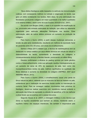 180
Seus efeitos fisiológicos estão baseados no estímulo da microcirculação
cutânea, com conseqüente melhora na nutrição e oxigenação do tecido, que
gera um efeito revitalizante nos tecidos. Além disso, há uma estimulação dos
fibroblastos (produzindo colágeno em maior quantidade e de melhor qualidade)
e do sistema linfático, assim como de suas funções (SOUZA et al., 2007).
De acordo com Borges (2006), o laser é um aparelho de amplificação da
luz, provocada pela emissão estimulada de radiação, que utiliza luz altamente
organizada para estimular alterações fisiológicas nos tecidos. Essa
estimulação, além de outros efeitos promove um aumento na produção de
colágeno.
Para Guirro e Guirro (2004), a partir dessas mudanças estruturais, a
tensão da pele seria restabelecida, resultando em melhora da expressão facial
de pacientes entre 30 e 50 anos, com sinais de envelhecimento.
Santos e Meija (2011) relatam que, a técnica de radiofrequência tem se
destacado no campo estético por seus efeitos térmicos em virtude de reduzir a
distensibilidade do tecido, aumentando a densidade do colágeno e
consequentemente diminuir a flacidez tissular, promovendo um efeito lifting.
Estudos confirmaram a eficácia do peeling químico por ácido glicólico
contra o fotoenvelhecimento, onde sua aplicação resultou histologicamente em
um aumento de cerca de 25% da espessura da pele, bem como dos
mucopolissacarídeos ácidos da pele, melhora significativa na qualidade das
fibras elásticas e aumento na densidade do colágeno (DEPREZ, 2007 apud
AMORIM; MEIJA, 2013).
Para Guirro e Guirrro (2004), o envelhecimento causa uma perda do
tônus natural da pele e, sabendo que os músculos da face se inserem na pele,
subtende-se que a realização de exercícios faciais auxilia na manutenção do
contorno facial. Para se conseguir realizar movimentos mais próximos do
fisiológico, devem-se realizar exercícios com resistência manual evitando a
atenuação das linhas de expressão ou através de aparelhos, a fim de melhorar
a ptose facial, que se acentua com o passar dos anos.
Segundo Souza et al. (2007), a drenagem linfática é uma técnica que
drena os líquidos excedentes que banham as células, mantendo assim, o
equilíbrio hídrico dos espaços intersticiais. Ela também é responsável pela
 