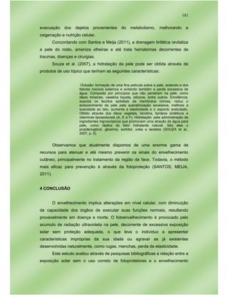181
evacuação dos dejetos provenientes do metabolismo, melhorando a
oxigenação e nutrição celular.
Concordando com Santos e Meija (2011), a drenagem linfática revitaliza
a pele do rosto, ameniza olheiras e até trata hematomas decorrentes de
traumas, doenças e cirurgias.
Souza et al. (2007), a hidratação da pele pode ser obtida através de
produtos de uso tópico que tenham as seguintes características:
Oclusão: formação de uma fina película sobre a pele, isolando-a dos
fatores nocivos externos e evitando também a perda excessiva de
água. Composto por princípios que não penetram na pele, como
óleos minerais, vaselina líquida, silicone, entre outros. Emoliência:
suaviza os tecidos epiteliais da membrana córnea, reduz o
endurecimento da pele pela queratinização excessiva, melhora a
suavidade ao tato, aumenta a elasticidade e o aspecto aveludado.
Obtido através dos óleos vegetais, lanolina, lipídeos sintéticos e
vitaminas lipossolúveis (A, E e F). Hidratação: pela administração de
ingredientes higroscópicos que promovam uma atração de água para
pele, como réplica do fator hidratante natural. São eles o
propilenoglicol, glicerina, sorbitol, uréia e lactatos (SOUZA et al.,
2007, p. 5).
Observamos que atualmente dispomos de uma enorme gama de
recursos para atenuar e até mesmo prevenir os sinais do envelhecimento
cutâneo, principalmente no tratamento da região da face. Todavia, o método
mais eficaz para prevenção é através da fotoproteção (SANTOS; MEIJA,
2011).
4 CONCLUSÃO
O envelhecimento implica alterações em nível celular, com diminuição
da capacidade dos órgãos de executar suas funções normais, resultando
provavelmente em doença e morte. O fotoenvelhecimento é provocado pelo
acumulo de radiação ultravioleta na pele, decorrente de excessiva exposição
solar sem proteção adequada, o que leva o indivíduo a apresentar
características impróprias da sua idade ou agravar as já existentes
desenvolvidas naturalmente, como rugas, manchas, perda de elasticidade.
Este estudo avaliou através de pesquisas bibliográficas a relação entre a
exposição solar sem o uso correto de fotoprotetores e o envelhecimento
 