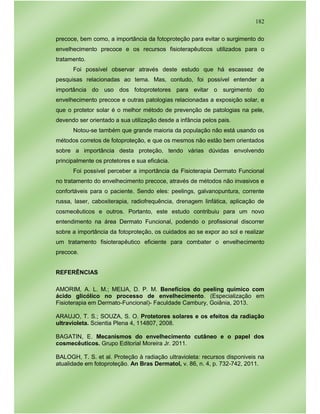 182
precoce, bem como, a importância da fotoproteção para evitar o surgimento do
envelhecimento precoce e os recursos fisioterapêuticos utilizados para o
tratamento.
Foi possível observar através deste estudo que há escassez de
pesquisas relacionadas ao tema. Mas, contudo, foi possível entender a
importância do uso dos fotoprotetores para evitar o surgimento do
envelhecimento precoce e outras patologias relacionadas a exposição solar, e
que o protetor solar é o melhor método de prevenção de patologias na pele,
devendo ser orientado a sua utilização desde a infância pelos pais.
Notou-se também que grande maioria da população não está usando os
métodos corretos de fotoproteção, e que os mesmos não estão bem orientados
sobre a importância desta proteção, tendo várias dúvidas envolvendo
principalmente os protetores e sua eficácia.
Foi possível perceber a importância da Fisioterapia Dermato Funcional
no tratamento do envelhecimento precoce, através de métodos não invasivos e
confortáveis para o paciente. Sendo eles: peelings, galvanopuntura, corrente
russa, laser, caboxiterapia, radiofrequência, drenagem linfática, aplicação de
cosmecêuticos e outros. Portanto, este estudo contribuiu para um novo
entendimento na área Dermato Funcional, podendo o profissional discorrer
sobre a importância da fotoproteção, os cuidados ao se expor ao sol e realizar
um tratamento fisioterapêutico eficiente para combater o envelhecimento
precoce.
REFERÊNCIAS
AMORIM, A. L. M.; MEIJA, D. P. M. Benefícios do peeling químico com
ácido glicólico no processo de envelhecimento. (Especialização em
Fisioterapia em Dermato-Funcional)- Faculdade Cambury, Goiânia, 2013.
ARAUJO, T. S.; SOUZA, S. O. Protetores solares e os efeitos da radiação
ultravioleta. Scientia Plena 4, 114807, 2008.
BAGATIN, E. Mecanismos do envelhecimento cutâneo e o papel dos
cosmecêuticos. Grupo Editorial Moreira Jr. 2011.
BALOGH, T. S. et al. Proteção à radiação ultravioleta: recursos disponiveis na
atualidade em fotoproteção. An Bras Dermatol, v. 86, n. 4, p. 732-742, 2011.
 