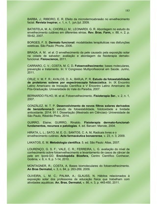 183
BARBA, J.; RIBEIRO, E. R. Efeito da microdermoabrasão no envelhecimento
facial. Revista Inspirar, v. 1, n. 1. jun./jul. 2009.
BATISTELA, M. A.; CHORILLI, M.; LEONARDI, G. R. Abordagem no estudo do
envelhecimento cutâneo em diferentes etnias. Rev. Bras. Farm, v. 88, n. 2, p.
59-62, 2007.
BORGES, F. S. Dermato funcional: modalidades terapêuticas nas disfunções
estéticas. São Paulo: Phorte, 2006.
BRAGA, A. M. et al. O envelhecimento da pele causado pela exposição solar
na cidade de salvador: avaliação e abordagem da fisioterapia demato-
funcional. Fisioscience, 2011.
CARRARO, C. V.; COSTA, M. C. D. Fotoenvelhecimento: bases moleculares,
prevenção e tratamento. In: V Congresso Multiprofissional em Saúde. Junho,
2011.
CRUZ, V. M. F. R.; AVALOS, D. A.; BARJA, P. R. Estudo da fotoestabilidade
de protetores solares por espectroscopia fotoacústica. In: IX Encontro
Latino Americano de Iniciação Científica e V Encontro Latino Americano de
Pós-Graduação. Universidade do Vale do Paraíba, 2007.
BERNARDO FILHO, M. et al. Fotoenvelhecimento. Fisioterapia Ser., v. 2, n. 1,
2007.
GONZÁLEZ, M. T. P. Desenvolvimento de novos filtros solares derivados
de benzofenona-3: estudo da fotoestabilidade, fototoxidade e tividade
antioxidante. 2014. 91 f. Dissertação (Mestrado em Ciências)- Universidade de
São Paulo, Ribeirão Preto, 2014.
GUIRRO, Elaine; GUIRRO, Rinaldo. Fisioterapia dermato-funcional-
fundamentos, recursos e patologias. 4. ed. Barueri: Manole, 2004.
HIRATA, L. L.; SATO, M. E. O.; SANTOS, C. A. M. Radicais livres e o
envelhecimento cutâneo. Acta farmacéutica bonaerense, v. 23, n. 3, 2009.
LAKATOS, E. M. Metodologia científica. 5. ed. São Paulo: Atlas, 2007.
LOURENÇO, G. S. F.; VALE, C. R.; FERREIRA, L. G. avaliação do nível de
conhecimento sobre fotoenvelhecimento e levantamento de casos de câncer de
pele em Iporá-GO. Enciclopédia Biosfera, Centro Científico Conhecer,
Goiânia, v. 6, n. 9, p. 1-14, 2010.
MONTAGNER, R.; COSTA, A. Bases biomoleculares do fotoenvelhecimento.
An Bras Dermatol, v. 3, n. 84, p. 263-269, 2009.
OLIVEIRA, L. M. C.; PALMA, A.; GLAUSS, N. Hábitos relacionados à
exposição solar dos professores de educação física que trabalham com
atividades aquáticas. An. Bras. Dermatol, v. 86, n. 3, p. 445-450, 2011.
 