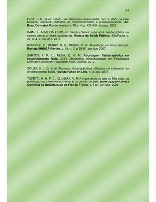 184
ORIÁ, B. R. et al. Estudo das alterações relacionadas com a idade na pele
humana, utilizando métodos de histo-morfometria e autofluorescência. An.
Bras. Dermatol, Rio de Janeiro, v. 78, n. 4, p. 425-434, jul./ago. 2003.
PAIM, J.; ALMEIDA FILHO, N. Saúde coletiva: uma nova saúde pública ou
campo aberto a novos paradigmas. Revista de Saúde Pública, São Paulo, v.
32, n. 4, p. 299-316, 2010.
RENNÓ, F. C.; RENNÓ, R. C.; NASSIF, P. W. Atualização em fotoprotetores.
Revista UNINGÁ Review, v. 18, n. 3, p. 56-61, abr./jun. 2007.
SANTOS, I. M. L.; MEIJA, D. P. M. Abordagem fisioterapêutica no
envelhecimento facial. 2013. Monografia. (Especialização em Fisioterapia
Dermato-Funcional)- Faculdade Ávila, Goiânia, 2013.
SOUZA, S. L. G. et al. Recursos fisioterapêuticos utilizados no tratamento do
envelhecimento facial. Revista Fafibe On Line, n. 3, ago. 2007.
TOFETTI, M. H. F. C.; OLIVEIRA, V. R. A importância do uso do filtro solar na
prevenção do fotoenvelhecimento e do câncer de pele. Investigação-Revista
Científica da Universidade de Franca, Franca, v. 6 n. 1 jan./abr. 2006.
 
