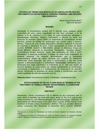185
EFICÁCIA DO TREINO DOS MÚSCULOS DO ASSOALHO PÉLVICO NO
TRATAMENTO DA INCONTINÊNCIA URINÁRIA FEMININA: UMA REVISÃO
BIBLIOGRÁFICA
Maíra Creusa Farias Belo23
Sara Cris Santos24
RESUMO
Introdução: A incontinência urinária (IU) é definida como qualquer perda
involuntária de urina, sendo classificada em três tipos principais, a IU de
esforço, a IU de urgência e a IU mista, as quais apresentam etiologias e
fisiopatologias diferentes. Objetivo: Demonstrar a eficácia do treino dos
músculos do assoalho pélvico (MAP) no tratamento da incontinência urinária
feminina, através de análise em publicações que versem sobre o assunto.
Método: Trata-se de uma revisão bibliográfica narrativa, realizada no período
de novembro a dezembro de 2014. Foram pesquisadas as bases de dados
LILACS, BIREME, SciELO e BIBLIOMED, através da Biblioteca Virtual em
Saúde (Bireme), utilizando os descritores: “fisioterapia”, “assoalho pélvico”,
“incontinência urinária feminina”, tendo sido publicados de 2006 a 2012.
Resultados: A pesquisa evidenciou 8 artigos, os quais foram analisados na
presente pesquisa. Os mesmos demonstraram que a fisioterapia
uroginecológica dispõe de vários recursos que auxiliam no tratamento
conservador desta disfunção, tais como a cinesioterapia, o uso dos cones
vaginais, a eletroestimulação e o biofeedback. Conclusões: Verificamos que a
fisioterapia tem papel significativo no tratamento da IU, visto que dispõe de
técnicas eficazes, as quais podem ser usadas isoladamente ou combinadas,
promovendo a reeducação e o fortalecimento da musculatura do assoalho
pélvico, diminuindo os episódios de perda urinária e contribuindo para uma
melhor qualidade de vida das pacientes com IU.
Palavras-chave: Incontinência Urinária. Fisioterapia. Qualidade de Vida.
EFFECTIVENESS OF PELVIC FLOOR MUSCLE TRAINING IN THE
TREATMENT OF FEMALE URINARY INCONTINENCE: A LITERATURE
REVIEW
ABSTRACT
Introduction: Urinary incontinence (UI) is defined as any involuntary loss of
urine, which is classified into three main types, stress UI, the UI of urgency and
mixed incontinence, with different etiologies and pathophysiology. Objective: To
demonstrate the effectiveness of the pelvic floor muscles (PFM) training in the
treatment of female urinary incontinence. Method: This is a narrative literature
review, conducted from November to December 2014. LILACS, BIREME,
23Graduanda do Curso de Fisioterapia da União de Ensino Superior de Campina Grande-
UNESC.
24
Professora do Curso de Fisioterapia da União de Ensino Superior de Campina Grande-
UNESC. Mestra em Fisioterapia pela Universidade Federal de Pernambuco-UFPE.
 