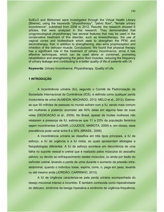 186
SciELO and Bibliomed were investigated through the Virtual Health Library
(Bireme), using the keywords "physiotherapy", "pelvic floor", "female urinary
incontinence", published from 2006 to 2012. Results: the research showed 8
articles, that were analyzed in this research. They demonstrated that
urogynecological physiotherapy has several features that may be used in the
conservative treatment of this disorder, such as kinesiotherapy, the use of
vaginal cones and biofeedback which seek to strengthen the PFM; and
electrotherapy, that, in addition to strengthening, also aims proprioception and
inhibition of the detrusor muscle. Conclusions: We found that physical therapy
has a significant role in the treatment of urinary incontinence, since it has
effective techniques, which can be used alone or combined, promoting
rehabilitation and strengthening the pelvic floor muscles, reducing the frequency
of urinary leakage and contributing to a better quality of life of patients with UI.
Keywords: Urinary Incontinence. Physiotherapy. Quality of Life.
1 INTRODUÇÃO
A incontinência urinária (IU), segundo o Comitê de Padronização da
Sociedade Internacional de Continência (ICS), é definida como qualquer perda
involuntária de urina (ALMEIDA; MACHADO, 2012; MELO et al., 2012). Estima-
se que 50 milhões de pessoas no mundo sofram com a IU, sendo mais comum
em mulheres e podendo acometer até 50% delas em alguma fase de suas
vidas (DEDICACAO et al., 2009). No Brasil, apesar de muitas mulheres não
relatarem a presença de IU, estima-se que 11 a 23% da população feminina
sejam incontinentes (LAZARI; LOJUDICE; MAROTA, 2009) e, em idosas, essa
prevalência pode variar entre 8 e 35% (BRASIL, 2006).
A incontinência urinária se classifica em três tipos principais, a IU de
esforço, a IU de urgência e a IU mista, as quais apresentam etiologias e
fisiopatologias diferentes. A IU de esforço acontece em decorrência de uma
falha no suporte vesical e uretral que é realizado pelos músculos do assoalho
pélvico; ou devido ao enfraquecimento destes músculos; ou ainda por lesão do
esfíncter uretral, levando a perda de urina durante o aumento da pressão intra-
abdominal, quando o indivíduo tosse, espirra, corre, ri, pega em peso, levanta
ou até mesmo anda (JORDÃO; CARRINHO, 2013).
A IU de Urgência caracteriza-se pela perda urinária acompanhada do
desejo miccional intenso e incontido. É também conhecida como hiperatividade
do detrusor, síndrome da bexiga hiperativa e síndrome de urgência-frequência,
 
