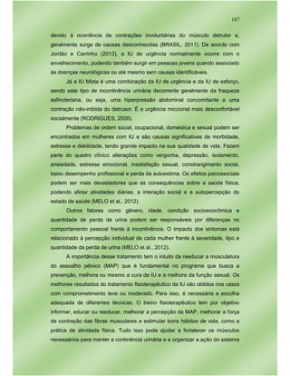 187
devido à ocorrência de contrações involuntárias do músculo detrutor e,
geralmente surge de causas desconhecidas (BRASIL, 2011). De acordo com
Jordão e Carrinho (2013), a IU de urgência normalmente ocorre com o
envelhecimento, podendo também surgir em pessoas jovens quando associado
às doenças neurológicas ou até mesmo sem causas identificáveis.
Já a IU Mista é uma combinação da IU de urgência e da IU de esforço,
sendo este tipo de incontinência urinária decorrente geralmente da fraqueza
esfincteriana, ou seja, uma hiperpressão abdominal concomitante a uma
contração não-inibida do detrusor. É a urgência miccional mais desconfortável
socialmente (RODRIGUES, 2008).
Problemas de ordem social, ocupacional, doméstica e sexual podem ser
encontrados em mulheres com IU e são causas significativas de morbidade,
estresse e debilidade, tendo grande impacto na sua qualidade de vida. Fazem
parte do quadro clínico alterações como vergonha, depressão, isolamento,
ansiedade, estresse emocional, insatisfação sexual, constrangimento social,
baixo desempenho profissional e perda da autoestima. Os efeitos psicossociais
podem ser mais devastadores que as consequências sobre a saúde física,
podendo afetar atividades diárias, a interação social e a autopercepção do
estado de saúde (MELO et al., 2012).
Outros fatores como gênero, idade, condição socioeconômica e
quantidade de perda de urina podem ser responsáveis por diferenças no
comportamento pessoal frente à incontinência. O impacto dos sintomas está
relacionado à percepção individual de cada mulher frente à severidade, tipo e
quantidade da perda de urina (MELO et al., 2012).
A importância desse tratamento tem o intuito da reeducar a musculatura
do assoalho pélvico (MAP) que é fundamental no programa que busca a
prevenção, melhora ou mesmo a cura da IU e a melhora da função sexual. Os
melhores resultados do tratamento fisioterapêutico da IU são obtidos nos casos
com comprometimento leve ou moderado. Para isso, é necessária a escolha
adequada de diferentes técnicas. O treino fisioterapêutico tem por objetivo
informar, educar ou reeducar, melhorar a percepção da MAP, melhorar a força
de contração das fibras musculares e estimular bons hábitos de vida, como a
prática de atividade física. Tudo isso pode ajudar a fortalecer os músculos
necessários para manter a continência urinária e a organizar a ação do sistema
 