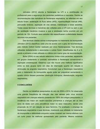 17
Johnston (2012) aborda a fisioterapia na UTI e a contribuição do
profissional para a segurança dos pacientes pediátricos e neonatos. Dentre as
recomendações das manobras da fisioterapia respiratória, as referidas em seu
estudo foram: aceleração do fluxo aéreo (AFE), hiperinsuflação manual (HM),
percussão torácica, aspiração de vias aéreas, inaloterapia e tosse assistida.
Todas essas técnicas e manobras são voltadas para a UTI com ou sem o uso
de ventilação mecânica invasiva e que a extubação tenha ocorrido em um
período de 12h. Contudo seus estudos não especificaram a efetividade desses
recursos nos pacientes.
Das técnicas citadas acima e empregadas no tratamento da bronquiolite,
Johnston (2012) classificou cada uma de acordo com o grau de recomendação
pelo método Oxford Center realizado por cinco fisioterapeutas. Tais técnicas
utilizadas isoladamente e associadas a outras foram classificadas de A a D,
sendo a primeira a mais utilizada e a última com menor grau de recomendação.
Bohe (2004) no seu estudo selecionou trinta e dois pacientes, separando
em grupos (tratamento e controle) submetidos à fisioterapia convencional e
aspiração endotraqueal. Observou que não houve uma melhora significativa
entre os dois grupos tanto em dias de internação quanto em relação à
diminuição da angústia respiratória. Concluíram que a fisioterapia respiratória
para o tratamento da bronquiolite aguda pode ser prejudicial aumentando o
quadro clínico desses pacientes (obstrução brônquica, dessaturação, angustia
respiratória).
5 CONCLUSÕES
Dentre os trabalhos pesquisados do ano de 2004 a 2014, foi observada
uma grande frequência de infecção das vias aéreas pelo vírus sincicial
respiratório em crianças estando presente em 100% dos artigos pesquisados, a
incidência era maior em recém-nascidos pré-termos e crianças até os dois
anos de idade com uma prevalência maior no sexo masculino, sendo uma
proporção de 3/1 em relação ao sexo feminino. Foi analisado o emprego da
fisioterapia respiratória e suas técnicas, mostrando sua utilidade no tratamento
da bronquiolite e efetividade enquanto outras mostram ser menos efetivas com
um curto prazo de melhorar apresentado pelo paciente. Mesmo existindo
 