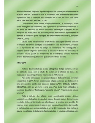 188
nervoso autônomo simpático e parassimpático nas contrações involuntárias do
músculo detrusor. Acredita-se que a fisioterapia tem apresentado resultados
expressivos para a melhora dos sintomas da IU em até 85% dos casos
(BERQUÓ; RIBEIRO; AMARAL, 2009).
Considerando todos esses comprometimentos, a fisioterapia, como
forma abrangente de tratamento, visa à prevenção e tratamento curativo da IU
por meio da educação da função miccional, informação a respeito do uso
adequado da musculatura do assoalho pélvico, bem como o aprendizado de
técnicas e exercícios para aquisição do fortalecimento muscular (OLIVEIRA;
GARCIA, 2011).
Devido à alta prevalência da IU em meio à população feminina e devido
ao impacto da referida condição na qualidade de vida das mulheres, percebe-
se a importância do tema no campo da fisioterapia. Por conseguinte, o
presente estudo objetivou demonstrar a eficácia do treino dos músculos do
assoalho pélvico (MAP) no tratamento da incontinência urinária feminina,
através de análise em publicações que versem sobre o assunto.
2 MÉTODO
Trata-se de um estudo de revisão bibliográfica do tipo narrativa, em que
foi realizado busca com o intuito de esclarecer a eficácia do treino dos
músculos do assoalho pélvico no tratamento da IU feminina.
Para tanto, foi realizado pesquisa em base de dados online de novembro
a dezembro de 2014. Foram selecionados artigos nacionais que tratassem do
tema em questão, obtidos nas bases de dados LILACS, BIREME, SciELO e
BIBLIOMED, além de um livro e uma tese. Para tanto foram utilizados os
seguintes descritores: “fisioterapia”, “assoalho pélvico”, “incontinência urinária
feminina”.
Após a seleção dos artigos, foram considerados ensaios clínicos
prospectivos, estudo piloto prospectivo, estudo de caso, estudo de intervenção
e estudo clínico randomizado que abordassem a temática em questão. Os
mesmos foram selecionados de acordo com os seguintes critérios de inclusão:
a) participantes com queixa relatada de urina; b) investigação dos efeitos de
alguma modalidade de tratamento fisioterapêutico c) estudos publicados entre
 