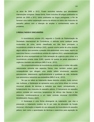 189
os anos de 2006 e 2012. Foram excluídos estudos que abordassem
intervenções cirúrgicas. Dessa forma, foram incluídos 08 artigos publicados no
período de 2006 a 2012, todos publicados na língua portuguesa, a fim de
fornecer uma melhor explanação acerca da eficácia do treino dos músculos do
assoalho pélvico com a intenção de ampliar o conhecimento sobre tal
problema.
3 RESULTADOS E DISCUSSÕES
A incontinência urinária (IU), segundo o Comitê de Padronização da
Sociedade Internacional de Continência, é definida como qualquer perda
involuntária de urina, sendo classificada em três tipos principais: a
incontinência urinária de esforço (IUE), quando ocorre perda de urina durante
algum esforço que aumente a pressão intra-abdominal, como tosse, espirro ou
exercícios físicos; a incontinência urinária de urgência (IUU), caracterizada pela
perda de urina acompanhada por forte sensação de urgência para urinar; e a
incontinência urinária mista (IUM), quando há queixa de perda associada à
urgência e também aos esforços (MELO et al., 2012).
Os comprometimentos da incontinência urinária para a mulher não estão
relacionados somente aos aspectos físicos, mas, também podem gerar
consequências que atingem uma ampla esfera envolvendo aspectos
psicossociais, deteriorando significativamente a qualidade de vida, limitando
sua autonomia e reduzindo sua autoestima (MELO et al., 2012).
No que se refere ao tratamento desse distúrbio urinário, muito comum
nas mulheres, a fisioterapia se apresenta como uma forma eficaz no controle
miccional através de técnicas e métodos que visam, principalmente, o
fortalecimento dos músculos do assoalho pélvico. O treinamento do assoalho
pélvico consiste em exercícios terapêuticos de reforço das fáscias e dos
músculos, condicionando-os a um maior controle miccional (OLIVEIRA;
RODRIGUES; PAULA, 2007).
A fisioterapia é uma forma abrangente de tratamento, que visa a
prevenção e tratamento curativo da IU por meio da educação da função
miccional, informação a respeito do uso adequado da musculatura do assoalho
pélvico, bem como o aprendizado de técnicas e exercícios para aquisição do
 