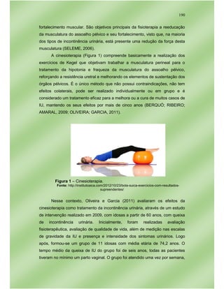190
fortalecimento muscular. São objetivos principais da fisioterapia a reeducação
da musculatura do assoalho pélvico e seu fortalecimento, visto que, na maioria
dos tipos de incontinência urinária, está presente uma redução da força desta
musculatura (SELEME, 2006).
A cinesioterapia (Figura 1) compreende basicamente a realização dos
exercícios de Kegel que objetivam trabalhar a musculatura perineal para o
tratamento da hipotonia e fraqueza da musculatura do assoalho pélvico,
reforçando a resistência uretral e melhorando os elementos de sustentação dos
órgãos pélvicos. É o único método que não possui contraindicações, não tem
efeitos colaterais, pode ser realizado individualmente ou em grupo e é
considerado um tratamento eficaz para a melhora ou a cura de muitos casos de
IU, mantendo os seus efeitos por mais de cinco anos (BERQUÓ; RIBEIRO;
AMARAL, 2009; OLIVEIRA; GARCIA, 2011).
Figura 1 – Cinesioterapia.
Fonte: http://institutoaica.com/2012/10/23/bola-suica-exercicios-com-resultados-
supreendentes/
Nesse contexto, Oliveira e Garcia (2011) avaliaram os efeitos da
cinesioterapia como tratamento da incontinência urinária, através de um estudo
de intervenção realizado em 2009, com idosas a partir de 60 anos, com queixa
de incontinência urinária. Inicialmente, foram realizadas avaliação
fisioterapêutica, avaliação de qualidade de vida, além de medição nas escalas
de gravidade da IU e presença e intensidade dos sintomas urinários. Logo
após, formou-se um grupo de 11 idosas com média etária de 74,2 anos. O
tempo médio da queixa de IU do grupo foi de seis anos, todas as pacientes
tiveram no mínimo um parto vaginal. O grupo foi atendido uma vez por semana,
 