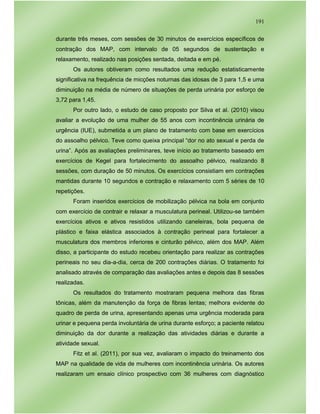 191
durante três meses, com sessões de 30 minutos de exercícios específicos de
contração dos MAP, com intervalo de 05 segundos de sustentação e
relaxamento, realizado nas posições sentada, deitada e em pé.
Os autores obtiveram como resultados uma redução estatisticamente
significativa na frequência de micções noturnas das idosas de 3 para 1,5 e uma
diminuição na média de número de situações de perda urinária por esforço de
3,72 para 1,45.
Por outro lado, o estudo de caso proposto por Silva et al. (2010) visou
avaliar a evolução de uma mulher de 55 anos com incontinência urinária de
urgência (IUE), submetida a um plano de tratamento com base em exercícios
do assoalho pélvico. Teve como queixa principal “dor no ato sexual e perda de
urina”. Após as avaliações preliminares, teve início ao tratamento baseado em
exercícios de Kegel para fortalecimento do assoalho pélvico, realizando 8
sessões, com duração de 50 minutos. Os exercícios consistiam em contrações
mantidas durante 10 segundos e contração e relaxamento com 5 séries de 10
repetições.
Foram inseridos exercícios de mobilização pélvica na bola em conjunto
com exercício de contrair e relaxar a musculatura perineal. Utilizou-se também
exercícios ativos e ativos resistidos utilizando caneleiras, bola pequena de
plástico e faixa elástica associados à contração perineal para fortalecer a
musculatura dos membros inferiores e cinturão pélvico, além dos MAP. Além
disso, a participante do estudo recebeu orientação para realizar as contrações
perineais no seu dia-a-dia, cerca de 200 contrações diárias. O tratamento foi
analisado através de comparação das avaliações antes e depois das 8 sessões
realizadas.
Os resultados do tratamento mostraram pequena melhora das fibras
tônicas, além da manutenção da força de fibras lentas; melhora evidente do
quadro de perda de urina, apresentando apenas uma urgência moderada para
urinar e pequena perda involuntária de urina durante esforço; a paciente relatou
diminuição da dor durante a realização das atividades diárias e durante a
atividade sexual.
Fitz et al. (2011), por sua vez, avaliaram o impacto do treinamento dos
MAP na qualidade de vida de mulheres com incontinência urinária. Os autores
realizaram um ensaio clínico prospectivo com 36 mulheres com diagnóstico
 