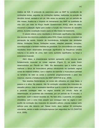 192
médico de IUE. O protocolo de exercícios para os MAP foi constituído de
contrações lentas, seguidas de contrações rápidas, realizadas na posição de
decúbito dorsal, sentada e em pé, três vezes na semana, por um período de
três meses. Avaliou-se o impacto do treinamento dos MAP na qualidade de
vida (QV) por meio do King’s Health Questionnaire (KHQ), além do diário
miccional e palpação digital para avaliar a função dos músculos do assoalho
pélvico, durante a avaliação inicial e após os três meses de tratamento.
O estudo obteve como resultados a diminuição significativa das médias
dos escores dos domínios avaliados pelos KHQ. Esses domínios consistem na
percepção da saúde, impacto da incontinência, limitações das atividades
diárias, limitações físicas, limitações sociais, relações pessoais, emoções,
sono/disposição e também medidas de gravidade. Em concordância com esses
resultados foram observados diminuição significativa na frequência urinária
noturna e na perda de urina, bem como aumento significativo na força e
endurance muscular.
Além disso, a cinesioterapia também apresenta como recurso para
fortalecimento muscular os cones vaginais (Figura 2), os quais foram
desenvolvidos por Plevnik em 1985. Ele demonstrou que a mulher pode
melhorar o tônus da musculatura pélvica introduzindo na cavidade vaginal
cones de material sintético, com o objetivo de exercitar a musculatura perineal
na tentativa de reter os cones e aumentar progressivamente o peso dos
mesmos, visando o fortalecimento dos MAP (SANTOS et al., 2009).
Nas sessões fisioterápicas, os cones são utilizados em duas fases, a
passiva e a ativa. Na passiva, não há contração voluntária dos músculos do
assoalho pélvico, mas é necessário identificar qual é o cone de maior peso que
a paciente consegue reter na vagina durante um minuto. Após tal
determinação, as pacientes são orientadas, por um período de 15 minutos, a
deambular, subir e descer escadas etc. Na fase ativa, a paciente, em posição
ortostática, com o cone mais pesado que conseguir reter na vagina e com
auxílio da contração dos músculos do assoalho pélvico, precisa realizar certo
esforço para não deixá-lo cair. Desse modo, deve realizar 30 contrações
voluntárias, sendo a razão contração/repouso (em segundos) de 5:5 (SANTOS
et al., 2009).
 