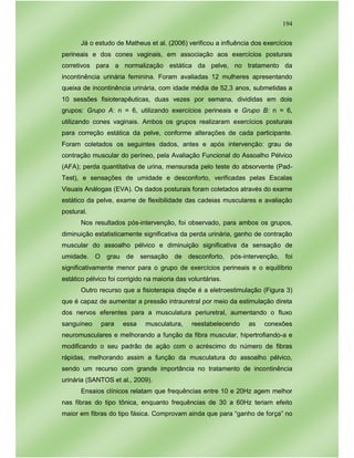 194
Já o estudo de Matheus et al. (2006) verificou a influência dos exercícios
perineais e dos cones vaginais, em associação aos exercícios posturais
corretivos para a normalização estática da pelve, no tratamento da
incontinência urinária feminina. Foram avaliadas 12 mulheres apresentando
queixa de incontinência urinária, com idade média de 52,3 anos, submetidas a
10 sessões fisioterapêuticas, duas vezes por semana, divididas em dois
grupos: Grupo A: n = 6, utilizando exercícios perineais e Grupo B: n = 6,
utilizando cones vaginais. Ambos os grupos realizaram exercícios posturais
para correção estática da pelve, conforme alterações de cada participante.
Foram coletados os seguintes dados, antes e após intervenção: grau de
contração muscular do períneo, pela Avaliação Funcional do Assoalho Pélvico
(AFA); perda quantitativa de urina, mensurada pelo teste do absorvente (Pad-
Test), e sensações de umidade e desconforto, verificadas pelas Escalas
Visuais Análogas (EVA). Os dados posturais foram coletados através do exame
estático da pelve, exame de flexibilidade das cadeias musculares e avaliação
postural.
Nos resultados pós-intervenção, foi observado, para ambos os grupos,
diminuição estatisticamente significativa da perda urinária, ganho de contração
muscular do assoalho pélvico e diminuição significativa da sensação de
umidade. O grau de sensação de desconforto, pós-intervenção, foi
significativamente menor para o grupo de exercícios perineais e o equilíbrio
estático pélvico foi corrigido na maioria das voluntárias.
Outro recurso que a fisioterapia dispõe é a eletroestimulação (Figura 3)
que é capaz de aumentar a pressão intrauretral por meio da estimulação direta
dos nervos eferentes para a musculatura periuretral, aumentando o fluxo
sanguíneo para essa musculatura, reestabelecendo as conexões
neuromusculares e melhorando a função da fibra muscular, hipertrofiando-a e
modificando o seu padrão de ação com o acréscimo do número de fibras
rápidas, melhorando assim a função da musculatura do assoalho pélvico,
sendo um recurso com grande importância no tratamento de incontinência
urinária (SANTOS et al., 2009).
Ensaios clínicos relatam que frequências entre 10 e 20Hz agem melhor
nas fibras do tipo tônica, enquanto frequências de 30 a 60Hz teriam efeito
maior em fibras do tipo fásica. Comprovam ainda que para “ganho de força” no
 