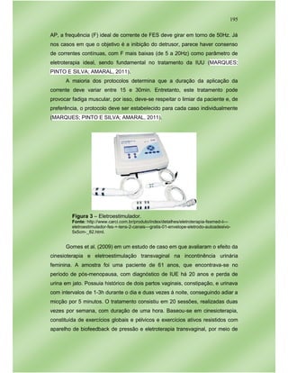 195
AP, a frequência (F) ideal de corrente de FES deve girar em torno de 50Hz. Já
nos casos em que o objetivo é a inibição do detrusor, parece haver consenso
de correntes contínuas, com F mais baixas (de 5 a 20Hz) como parâmetro de
eletroterapia ideal, sendo fundamental no tratamento da IUU (MARQUES;
PINTO E SILVA; AMARAL, 2011).
A maioria dos protocolos determina que a duração da aplicação da
corrente deve variar entre 15 e 30min. Entretanto, este tratamento pode
provocar fadiga muscular, por isso, deve-se respeitar o limiar da paciente e, de
preferência, o protocolo deve ser estabelecido para cada caso individualmente
(MARQUES; PINTO E SILVA; AMARAL, 2011).
Figura 3 – Eletroestimulador.
Fonte: http://www.carci.com.br/produto/index/detalhes/eletroterapia-fesmed-ii---
eletroestimulador-fes-+-tens-2-canais---gratis-01-envelope-eletrodo-autoadesivo-
5x5cm-_82.html.
Gomes et al. (2009) em um estudo de caso em que avaliaram o efeito da
cinesioterapia e eletroestimulação transvaginal na incontinência urinária
feminina. A amostra foi uma paciente de 61 anos, que encontrava-se no
período de pós-menopausa, com diagnóstico de IUE há 20 anos e perda de
urina em jato. Possuia histórico de dois partos vaginais, constipação, e urinava
com intervalos de 1-3h durante o dia e duas vezes à noite, conseguindo adiar a
micção por 5 minutos. O tratamento consistiu em 20 sessões, realizadas duas
vezes por semana, com duração de uma hora. Baseou-se em cinesioterapia,
constituída de exercícios globais e pélvicos e exercícios ativos resistidos com
aparelho de biofeedback de pressão e eletroterapia transvaginal, por meio de
 
