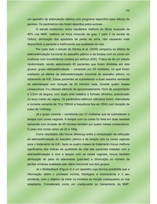 196
um aparelho de estimulação elétrica com programa específico para reforço do
períneo. Os parâmetros não foram descritos pelos autores.
O estudo evidenciou como resultados melhora do tônus muscular de
40% nos MAP, melhora da força muscular de grau 1 para 3 na escala de
Oxford, diminuição dos episódios de perda de urina, não causando mais
desconforto a paciente e melhorando sua qualidade de vida.
Por outro lado o estudo de Santos et al. (2009) comparou os efeitos da
eletroestimulação funcional do assoalho pélvico e da terapia com os cones em
mulheres com incontinência urinária por esforço (IUE). Tratou-se de um estudo
randomizado, sendo selecionado 45 pacientes que foram divididas em dois
grupos: grupo eletroestimulação – composto por 24 mulheres, no qual foram
avaliados os efeitos da eletroestimulação funcional do assoalho pélvico no
tratamento da IUE. Essas pacientes se submeteram a duas sessões semanais
de eletroterapia com duração de 20 minutos cada, durante quatro meses
consecutivos. Foi utilizado eletrodo de aproximadamente 10cm de comprimento
e 3,5cm de largura, com duplo anel metálico e formato cilíndrico, posicionado
no terço médio da vagina. Os parâmetros elétricos utilizados foram: intensidade
e corrente variando de 10 a 100mA e frequência fixa em 50Hz com duração de
pulso de 1mili/seg.
Já o grupo controle – constituído por 21 mulheres que se submeteram a
terapia com cones vaginais. A terapia com os cones foi feita em duas sessões
semanais com duração de 45 minutos também por quatro meses consecutivos.
O peso dos cones variou de 20 a 100g.
Como resultados não houve diferença entre a comparação da utilização
de eletroestimulação do assoalho pélvico e da terapia com os cones vaginais
para o tratamento da IUE. Após os quatro meses de tratamento houve melhora
significativa dos índices de qualidade de vida das pacientes tratadas com a
eletroestimulação e com a terapia com os cones vaginais, houve também
diminuição do peso do absorvente (pad-test) e diminuição no número de
perdas urinárias avaliadas pelo diário miccional nos dois grupos.
Já o Biofeedback (Figura 4) é um aparelho cuja técnica possibilita que a
informação sobre o processo normal, fisiológico e inconsciente e o seu
ambiente, com o objetivo de tratar os modelos de micção inadequados ou mal
adaptados. Considerado como um coadjuvante ao treinamento da MAP,
 
